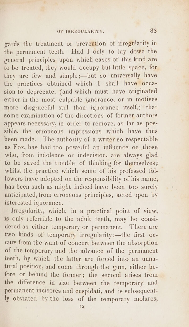 sards the treatment or prevention of irregularity in the permanent teeth. Had I only to lay down the general principles upon which cases of this kind are to be treated, they would occupy but little space, for they are few and simple;—but so universally have the practices obtained which [| shall have occa- sion to deprecate, (and which must have originated either in the most culpable ignorance, or in motives more disgraceful still than ignorance itself,) that some examination of the directions of former authors appears necessary, in order to remove, as far as pos- sible, the erroneous impressions which have thus been made. The authority of a writer so respectable as Fox, has had too powerful an influence on those who, from indolence or indecision, are always glad to be saved the trouble of thinking for themselves; whilst the practice which some of his professed fol- lowers have adopted on the responsibility of his name, has been such as might indeed have been too surely anticipated, from erroneous principles, acted upon by interested ignorance. Irregularity, which, in a practical point of view, is only referrible to the adult teeth, may be consi- dered as either temporary or permanent. There are two kinds of temporary irregularity :—the first oc- curs from the want of concert between the absorption of the temporary and the advance of the permanent teeth, by which the latter are forced into an unna- tural position, and come through the gum, either be- fore or behind the former; the second arises from the difference in size between the temporary and permanent incisores and cuspidati, and is subsequent- ly obviated by the loss of the temporary molares, 13