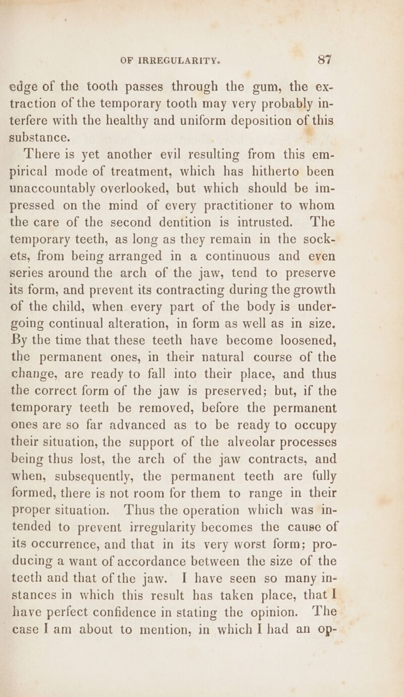 edge of the tooth passes through the gum, the ex- traction of the temporary tooth may very probably in- terfere with the healthy and uniform deposition of this substance. There is yet another evil Pecans from this em- pirical mode of treatment, which has hitherto been unaccountably overlooked, but which should be im- pressed on the mind of every practitioner to whom the care of the second dentition is intrusted. The temporary teeth, as long as they remain in the sock- ets, from being arranged in a continuous and even series around the arch of the jaw, tend to preserve its form, and prevent its contracting during the growth of the child, when every part of the body is under- going continual alteration, in form as well as in size. By the time that these teeth have become loosened, the permanent ones, in their natural course of the change, are ready to fall into their place, and thus the correct form of the jaw is preserved; but, if the temporary teeth be removed, before the permanent ones are so far advanced as to be ready to occupy their situation, the support of the alveolar processes being thus lost, the arch of the jaw contracts, and when, subsequently, the permanent teeth are fully formed, there is not room for them to range in their proper situation. ‘Thus the operation which was in- tended to prevent irregularity becomes the cause of its occurrence, and that in its very worst form; pro- ducing a want of accordance between the size of the teeth and that of the jaw. I have seen so many in- stances in which this result has taken place, that I have perfect confidence in stating the opinion. The case lam about to mention, in which I had an op-
