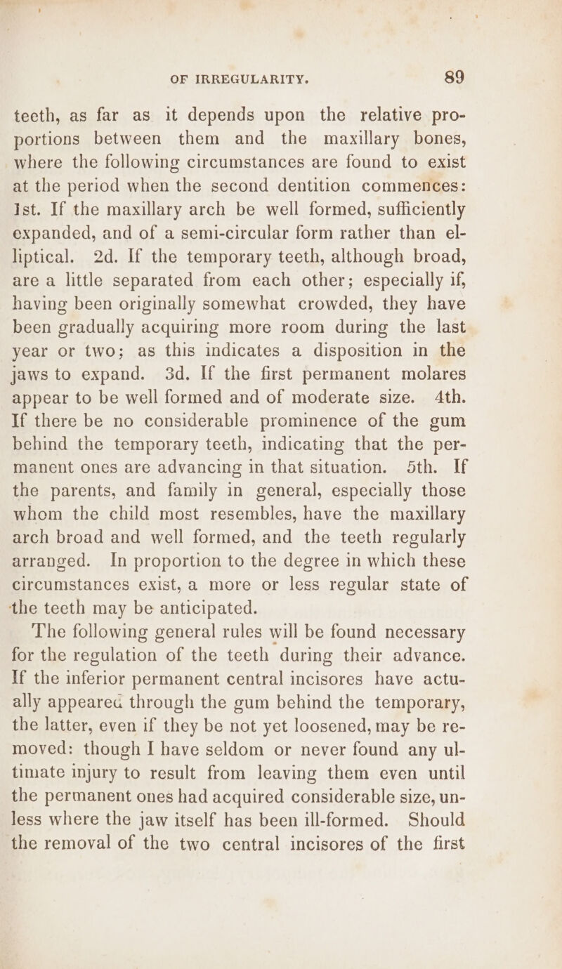 teeth, as far as it depends upon the relative pro- portions between them and the maxillary bones, where the following circumstances are found to exist at the period when the second dentition commences: Ist. If the maxillary arch be well formed, sufficiently expanded, and of a semi-circular form rather than el- liptical. 2d. If the temporary teeth, although broad, are a little separated from each other; especially if, having been originally somewhat crowded, they have been gradually acquiring more room during the last year or two; as this indicates a disposition in the jaws to expand. 3d. If the first permanent molares appear to be well formed and of moderate size. 4th. If there be no considerable prominence of the gum behind the temporary teeth, indicating that the per- manent ones are advancing in that situation. Sth. If the parents, and family in general, especially those whom the child most resembles, have the maxillary arch broad and well formed, and the teeth regularly arranged. In proportion to the degree in which these circumstances exist,a more or less regular state of the teeth may be anticipated. The following general rules will be found necessary for the regulation of the teeth ‘during their advance. If the inferior permanent central incisores have actu- ally appeared through the gum behind the temporary, the latter, even if they be not yet loosened, may be re- moved: though I have seldom or never found any ul- timate injury to result from leaving them even until the permanent ones had acquired considerable size, un- less where the jaw itself has been ill-formed. Should the removal of the two central incisores of the first