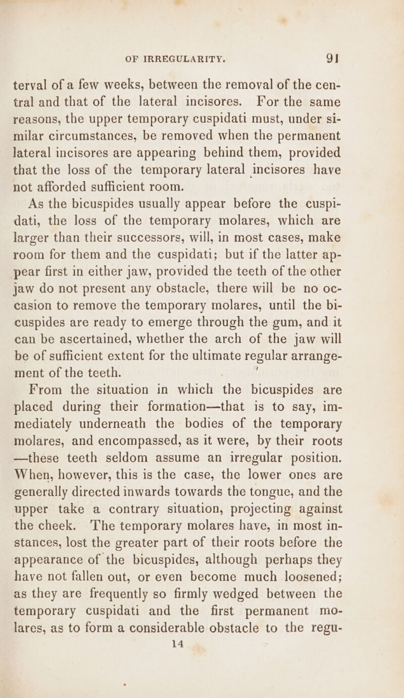 terval of a few weeks, between the removal of the cen- tral and that of the lateral incisores. For the same reasons, the upper temporary cuspidati must, under si- milar circumstances, be removed when the permanent lateral incisores are appearing behind them, provided that the loss of the temporary lateral incisores have not afforded sufficient room. As the bicuspides usually appear before the cuspi- dati, the loss of the temporary molares, which are larger than their successors, will, in most cases, make room for them and the cuspidati; but if the latter ap- pear first in either jaw, provided the teeth of the other jaw do not present any obstacle, there will be no oc- casion to remove the temporary molares, until the bi- cuspides are ready to emerge through the gum, and it can be ascertained, whether the arch of the jaw will be of sufficient extent for the ultimate regular arrange- ment of the teeth. From the situation in which the bicuspides are placed during their formation—that is to say, im- mediately underneath the bodies of the temporary molares, and encompassed, as it were, by their roots —these teeth seldom assume an irregular position. When, however, this is the case, the lower ones are generally directed inwards towards the tongue, and the upper take a contrary situation, projecting against the cheek. The temporary molares have, in most in- stances, lost the greater part of their roots before the appearance of the bicuspides, although perhaps they have not fallen out, or even become much loosened; as they are frequently so firmly wedged between the temporary cuspidati and the first permanent mo- lares, as to form a considerable obstacle to the regu- 14