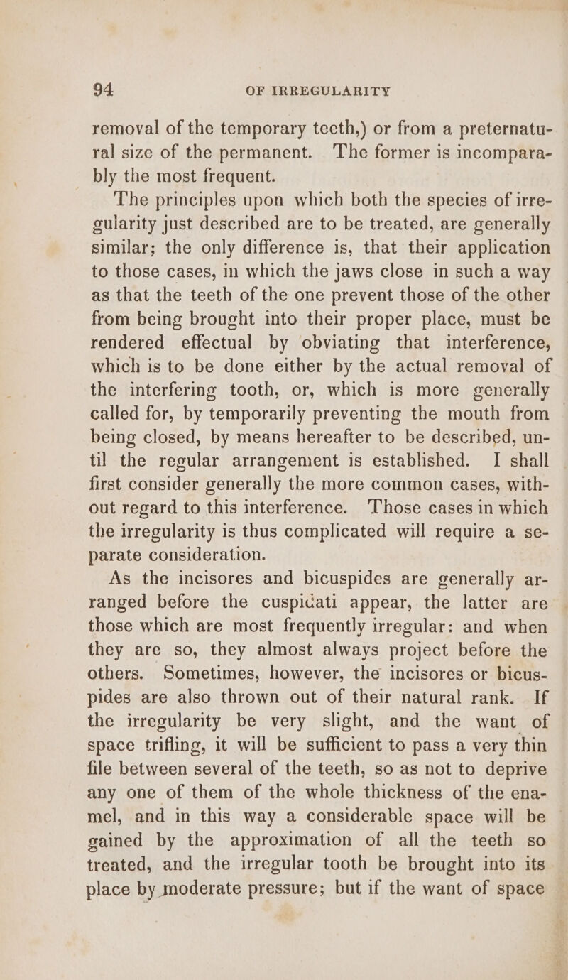 removal of the temporary teeth,) or from a preternatu- ral size of the permanent. ‘The former is incompara- bly the most frequent. The principles upon which both the species of irre- gularity just described are to be treated, are generally similar; the only difference is, that their application to those cases, in which the jaws close in such a way as that the teeth of the one prevent those of the other from being brought into their proper place, must be rendered effectual by obviating that interference, which is to be done either by the actual removal of the interfering tooth, or, which is more generally called for, by temporarily preventing the mouth from — being closed, by means hereafter to be described, un- til the regular arrangement is established. I shall first consider generally the more common cases, with- out regard to this interference. ‘Those cases in which the irregularity is thus complicated will require a se- parate consideration. As the incisores and bicuspides are generally ar- ranged before the cuspicati appear, the latter are those which are most frequently irregular: and when they are so, they almost always project before the others. Sometimes, however, the incisores or bicus- pides are also thrown out of their natural rank. If the irregularity be very slight, and the want of space trifling, it will be sufficient to pass a very thin file between several of the teeth, so as not to deprive any one of them of the whole thickness of the ena- mel, and in this way a considerable space will be gained by the approximation of all the teeth so treated, and the irregular tooth be brought into its place by moderate pressure; but if the want of space
