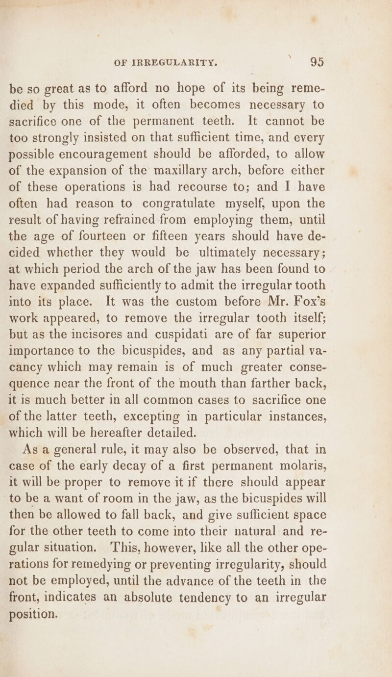 be so great as to afford no hope of its being reme- died by this mode, it often becomes necessary to sacrifice one of the permanent teeth. It cannot be too strongly insisted on that sufficient time, and every possible encouragement should be afforded, to allow of the expansion of the maxillary arch, before either of these operations is had recourse to; and | have often had reason to congratulate myself, upon the result of having refrained from employing them, until the age of fourteen or fifteen years should have de- cided whether they would be ultimately necessary; at which period the arch of the jaw has been found to have expanded sufficiently to admit the irregular tooth into its place. It was the custom before Mr. Fox’s work appeared, to remove the irregular tooth itself; but as the incisores and cuspidati are of far superior importance to the bicuspides, and as any partial va- cancy which may remain is of much greater conse- quence near the front of the mouth than farther back, it is much better in all common cases to sacrifice one of the latter teeth, excepting in particular instances, which will be hereafter detailed. As a general rule, it may also be observed, that in case of the early decay of a first permanent molaris, it will be proper to remove it if there should appear to be a want of room in the jaw, as the bicuspides will then be allowed to fall back, and give sufficient space for the other teeth to come into their natural and re- gular situation. ‘This, however, like all the other ope- rations for remedying or preventing irregularity, should not be employed, until the advance of the teeth in the front, indicates an absolute tendency to an irregular position.
