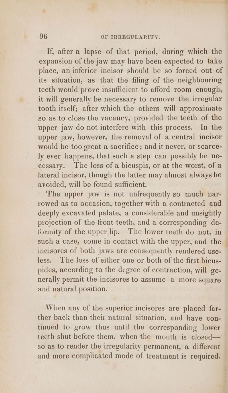 If, after a lapse of that period, during which the expansion of the jaw may have been expected to take place, an inferior incisor should be so forced out of its situation, as that the filing of the neighbouring teeth would prove insufficient to afford room enough, it will generally be necessary to remove the irregular | tooth itself; after which the others will approximate so as to close the vacancy, provided the teeth of the upper jaw do not interfere with this process. In the upper jaw, however, the removal of a central incisor would be too great a sacrifice; and it never, or scarce- ly ever happens, that such a step can possibly be ne- cessary. The loss of a bicuspis, or at the worst, of a lateral incisor, though the latter may almost always be avoided, will be found sufficient. The upper jaw is not unfrequently so much nar- rowed as to occasion, together with a contracted and deeply excavated palate, a considerable and unsightly projection of the front teeth, and a corresponding de- formity of the upper lip. The lower teeth do not, in such a case, come in contact with the upper, and the incisores of both jaws are consequently rendered use- less. ‘The loss of either one or both of the first bicus- pides, according to the degree of contraction, will ge- — nerally permit the incisores to assume a more square and natural position. When any of the superior incisores are placed far- | ther back than their natural situation, and have con- tinued to grow thus until the corresponding lower teeth shut before them, when the mouth is closed— so as to render the irregularity permanent, a different and more complicated mode of treatment is required.