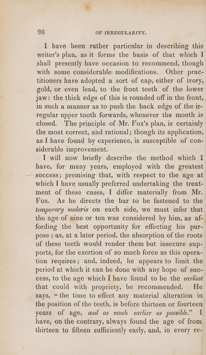 I have been rather particular in describing this writer’s plan, as it forms the basis of that which | shall presently have occasion to recommend, though with some considerable modifications. Other prac- titioners have adopted a sort of cap, either of ivory, gold, or even lead, to the front teeth of the lower jaw: the thick edge of this is rounded off in the front, in such a manner as to push the back edge of the ir- regular upper tooth forwards, whenever the mouth is closed. The principle of Mr. Fox’s plan, is certainly the most correct, and rational; though its application, as I have found by experience, is susceptible of con- siderable improvement. I will now briefly describe the method which I have, for many years, employed with the greatest success; premising that, with respect to the age at which [ have usually preferred undertaking the treat- ment of these cases, I differ materially from Mr. Fox. As he directs the bar to be fastened to the temporary molaris on each side, we must infer that the age of nine or ten was considered by him, as af-. fording the best opportunity for effecting his pur- pose ;-as, at a later period, the absorption of the roots of these teeth would render them but insecure sup- ports, for the exertion of so much force as this opera- tion requires; and, indeed, he appears to limit the period at which it can be done with any hope of suc- cess, to the age which I have found to be the earkest that could with propriety, be recommended. He says, “the time to effect any material alteration in the position of the teeth, is before thirteen or fourteen years of age, and as much earlier as possible.” 1 have, on the contrary, always found the age of from thirteen to fifteen sufficiently early, and, in every re-