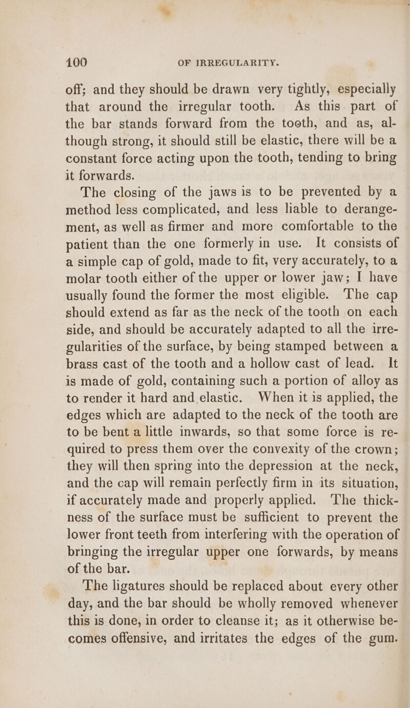 off; and they should be drawn very tightly, especially that around the irregular tooth. As this. part of the bar stands forward from the toeth, and as, al- though strong, it should still be elastic, there will be a constant force acting upon the tooth, tending to bring it forwards. The closing of the jaws is to be prevented by a method less complicated, and less liable to derange- ment, as well as firmer and more comfortable to the patient than the one formerly in use. It consists of a simple cap of gold, made to fit, very accurately, to a molar tooth either of the upper or lower jaw; I have usually found the former the most eligible. The cap should extend as far as the neck of the tooth on each side, and should be accurately adapted to all the irre- gularities of the surface, by being stamped between a brass cast of the tooth and a hollow cast of lead. It is made of gold, containing such a portion of alloy as to render it hard and elastic. When it 1s applied, the edges which are adapted to the neck of the tooth are to be bent a little inwards, so that some force is re- quired to press them over the convexity of the crown; they will then spring into the depression at the neck, and the cap will remain perfectly firm in its situation, if accurately made and properly applied. The thick- ness of the surface must be sufficient to prevent the lower front teeth from interfering with the operation of bringing the irregular upper one forwards, by means of the bar. The ligatures should be replaced about every other day, and the bar should be wholly removed whenever this is done, in order to cleanse it; as it otherwise be- comes offensive, and irritates the edges of the gum.