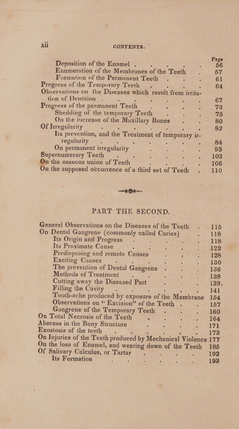 Deposition of the Enamel . : : : Enumeration of the Membranes of the Teeth Formation of the Permanent Teeth Progress of the Temporary Teeth . : , : Observations on the Diseases which result from irrita- tion of Dentition : : : : Progress of the permanent Teeth ; Shedding of the temporary Teeth On the increase of the Maxillary Bones Of Irregularity : : : : ; : lis prevention, and the Treatment of temporary ir- regularity. : . On permanent irregularity Supernumerary Teeth =. : On the osseous union of Teeth ee On the supposed occurrence of a third set of Teeth ~~ OBeu- PART THE SECOND. General Observations on the Diseases of the Teeth. On Dental Gangrene (commonly called Caries) ‘ Its Origin and Progress : j Its Proximate Cause a) ee, : Predisposing and remote Causes ——. : Exciting Causes : : The prevention of Dental Gangrene. Methods of Treatment ; Cutting away the Diseased Part Filling the Cavity. ; Observations on * Excision” of the Teeth Gangrene of the Temporary Teeth. On Total Necrosis of the Teeth = 5 Abscess in the Bony Structure Exostosis of the teeth Of Salivary Calculus, or Tartar Its Formation : 110 115 118 118 122 128 130 136 138 139, 14] 154 157 160 164 171 173 177 185 192 193