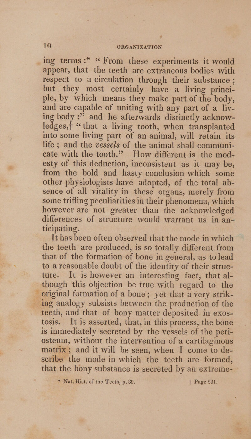 Be a appear, that the teeth are extraneous bodies with respect to a circulation through their substance ; but they most certainly have a living princi- ple, by which means they make part of the body, and are capable of uniting with any part of a liy- ing body :” and he afterwards distinctly acknow- ledges,t ‘that a living tooth, when transplanted into some living part of an animal, will retain its life ; and the vessels of the animal shall communi- cate with the tooth.” How different is the mod- esty of this deduction, inconsistent as it may be, from the bold and hasty conclusion which some other physiologists have adopted, of the total ab- sence of all vitality in these organs, merely from some trifling peculiarities in their phenomena, which however are not greater than the acknowledged differences of structure would warrant us in an- ticipating. | It has been often observed that the mode in which the teeth are produced, is so totally different from that of the formation of bone in general, as to lead to a reasonable doubt of the identity of their struc- ture. It is however an interesting fact, that al- though this objection be true with regard to the original formation of a bone; yet that a very strik- teeth, and that of bony matter deposited in exos- tosis. It is asserted, that, in this process, the bone is immediately secreted by the vessels of the peri- osteum, without the intervention of a cartilaginous matrix ; and it will be seen, when I come to de- scribe the mode in which the teeth are formed, that the bony substance is secreted by an extreme- * Nat. Hist. of the Teeth, p. 39. { Page 231.