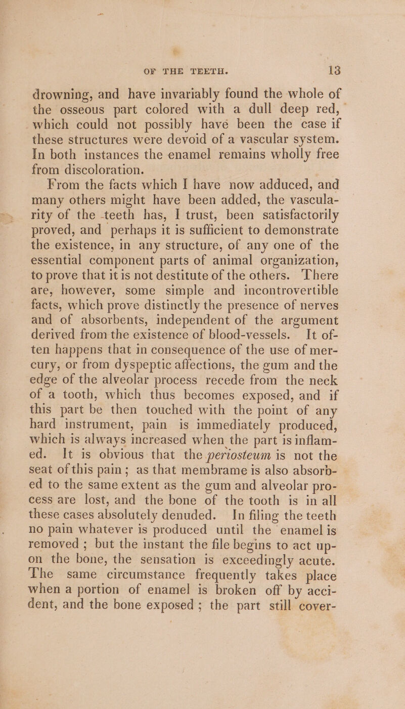 drowning, and have invariably found the whole of the osseous part colored with a dull deep red, which could not possibly have been the case if these structures were devoid of a vascular system. In both instances the enamel remains wholly free from discoloration. From the facts which I have now adduced, and many others might have been added, the vascula- rity of the teeth has, I trust, been satisfactorily proved, and perhaps it is sufficient to demonstrate the existence, in any structure, of any one of the essential component parts of animal organization, to prove that it is not destitute of the others. ‘There are, however, some simple and incontrovertible facts, which prove distinctly the presence of nerves and of absorbents, independent of the argument derived from the existence of blood-vessels. It of- ten happens that in consequence of the use of mer- cury, or from dyspeptic affections, the gum and the edge of the alveolar process recede from the neck of a tooth, which thus becomes exposed, and if this part be then touched with the point of any hard instrument, pain is immediately produced, which is always increased when the part is inflam- ed. It is obvious that the periosteum is not the seat of this pain; as that membrame is also absorb- ed to the same extent as the gum and alveolar pro- cess are lost, and the bone of the tooth is in all these cases absolutely denuded. In filing the teeth no pain whatever is produced until the enamel is removed ; but the instant the file begins to act up- on the bone, the sensation is exceedingly acute. The same circumstance frequently takes place when a portion of enamel is broken off by acci- dent, and the bone exposed ; the part still cover-