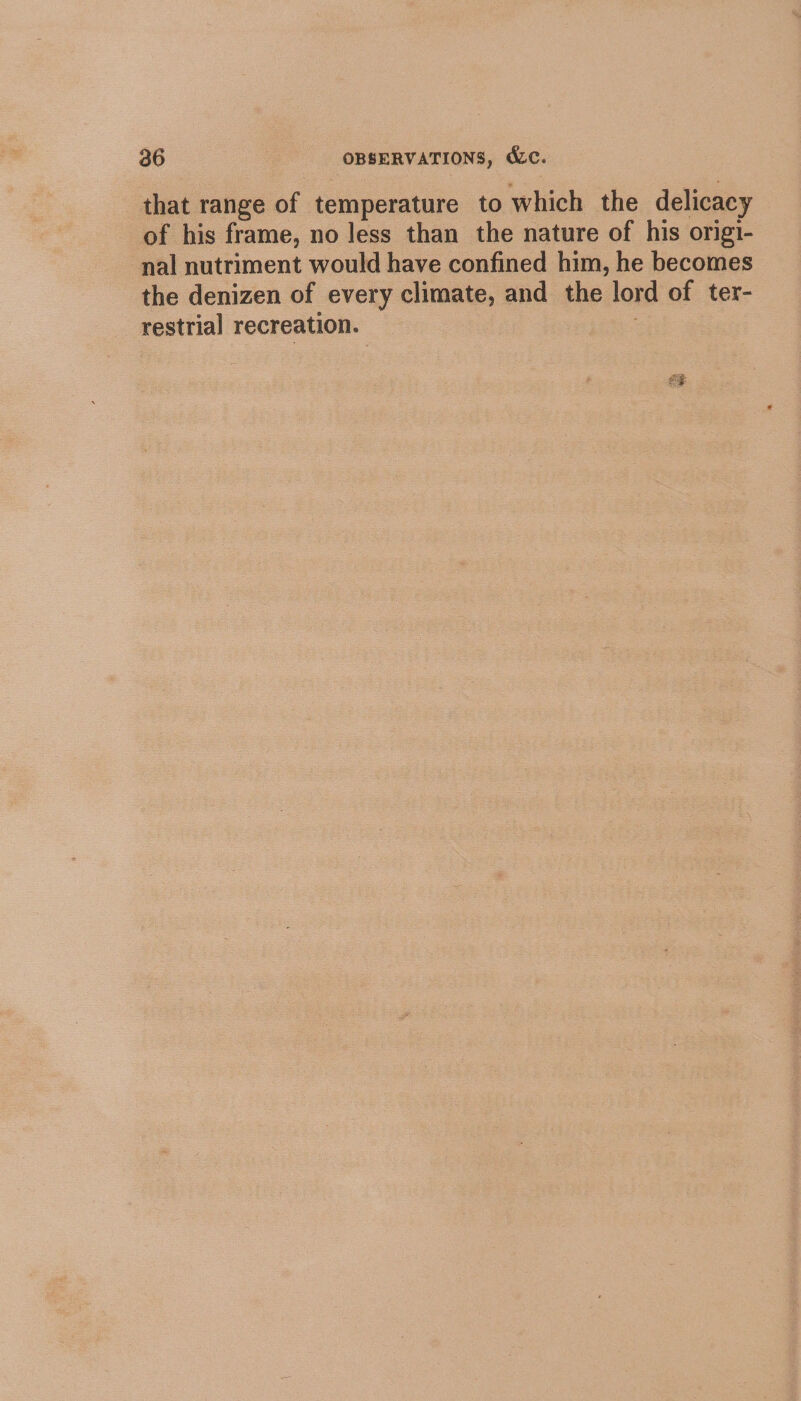 that range of temperature to which the delicacy of his frame, no less than the nature of his origi- nal nutriment would have confined him, he becomes the denizen of every climate, and the lord of ter- restrial recreation. :