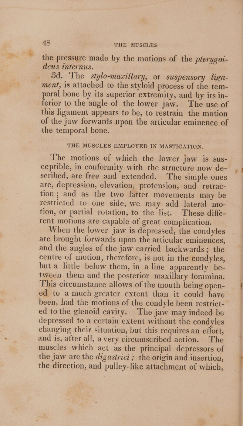 the pressure made by the motions of the plerygoi- deus mternus. | 3d. The stylo-maaillary, or suspensory liga- ment, is attached to the styloid process of the tem- poral bone by its superior extremity, and by its in- ferior to the angle of the lower jaw. The use of this ligament appears to be, to restrain the motion of the jaw forwards upon the articular eminence of the temporal bone. . THE MUSCLES EMPLOYED IN MASTICATION. The motions of which the lower jaw is sus- ceptible, in conformity with the structure now de- scribed, are free and extended. The simple ones are, depression, elevation, protension, and retrac- tion; and as the two latter movements may be restricted to one side, we may add lateral mo- tion, or partial rotation, to the list. ‘These diffe- rent motions are capable of great complication. When the lower jaw is depressed, the condyles are brought forwards upon the articular eminences, and the angles of the jaw carried backwards; the centre of motion, therefore, is not in the condyles, but a little below them, in a line apparently be- tween them and the posterior maxillary foramina. ‘This circumstance allows of the mouth being open- ed to a much greater extent than it could have been, had the motions of the condyle been restrict- ed tothe glenoid cavity. The jaw may indeed be depressed to a certain extent without the condyles changing their situation, but this requires an effort, and is, after all, a very circumscribed action. The muscles which act as the principal depressors of the jaw are the digastrici ; the origin and insertion, the direction, and pulley-like attachment of which, a