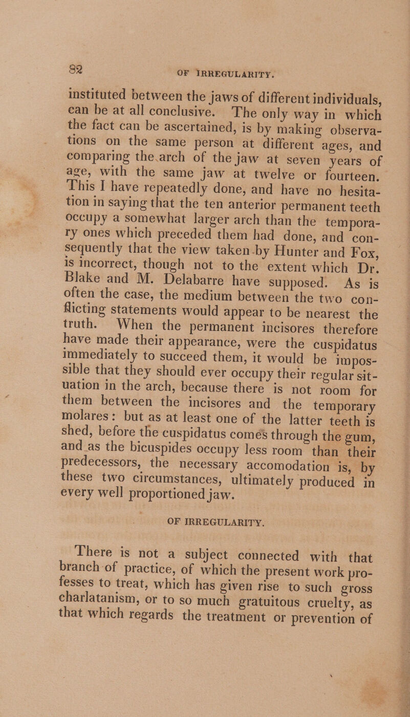 instituted between the jaws of different individuals, can be at all conclusive. The only way in which the fact can be ascertained, is by making observa- tions on the same person at different ages, and age, with the same jaw at twelve or fourteen, This I have repeatedly done, and have no _hesita- tion in saying that the ten anterior permanent teeth occupy a somewhat larger arch than the tempora- ry ones which preceded them had done, and con- sequently that the view taken by Hunter and Fox, is incorrect, though not to the extent which Dr. Blake and M. Delabarre have supposed. As is often the case, the medium between the two con- flicting statements would appear to be nearest the truth. When the permanent incisores therefore have made their appearance, were the cuspidatus immediately to succeed them, it would be impos- sible that they should ever occupy their regular sit- uation in the arch, because there is not room for them between the incisores and the temporary molares: but as at least one of the latter teeth is shed, before the cuspidatus comes through the gum, and as the bicuspides occupy less room than their predecessors, the necessary accomodation is, by these two circumstances, ultimately produced in every well proportioned jaw. OF IRREGULARITY. There is not a subject connected with that branch of practice, of which the present work pro- fesses to treat, which has given rise to such gross charlatanism, or to so much gratuitous cruelty, as that which regards the treatment or prevention of te Oe a i 4), 2 SE aN pare