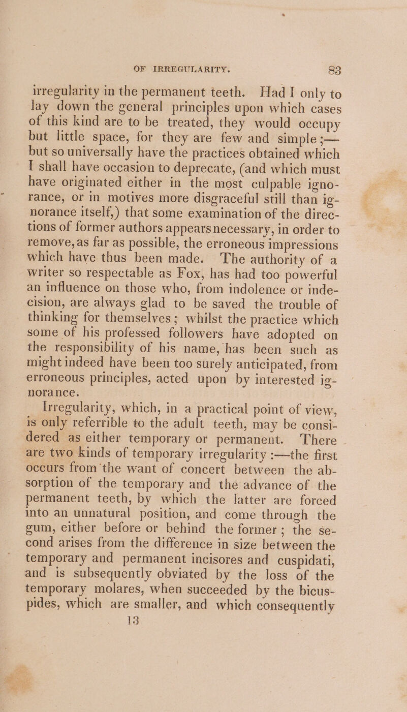 Re ae : irregularity in the permanent teeth. Had I only to lay down the general principles upon which cases of this kind are to be treated, they would occupy but little space, for they are few and simple ;— but so universally have the practices obtained which I shall have occasion to deprecate, (and which must have originated either in the most culpable igno- rance, or in motives more disgraceful still than ig- norance itself,) that some examination of the direc- tions of former authors appears necessary, in order to remove, as far as possible, the erroneous impressions which have thus been made. The authority of a writer so respectable as Fox, has had too powerful an influence on those who, from indolence or inde- cision, are always glad to be saved the trouble of thinking for themselves; whilst the practice which some of his professed followers have adopted on the responsibility of his name, has been such as might indeed have been too surely anticipated, from erroneous principles, acted upon by interested ig- norance. Irregularity, which, in a practical point of view, is only referrible to the adult teeth, may be consi- dered as either temporary or permanent. There - are two kinds of temporary irregularity :—the first occurs fromthe want of concert between the ab- sorption of the temporary and the advance of the permanent teeth, by which the latter are forced into an unnatural position, and come through the gum, either before or behind the former; the se- cond arises from the difference in size between the temporary and permanent incisores and cuspidati, and is subsequently obviated by the loss of the temporary molares, when succeeded by the bicus- pides, which are smaller, and which consequently 13