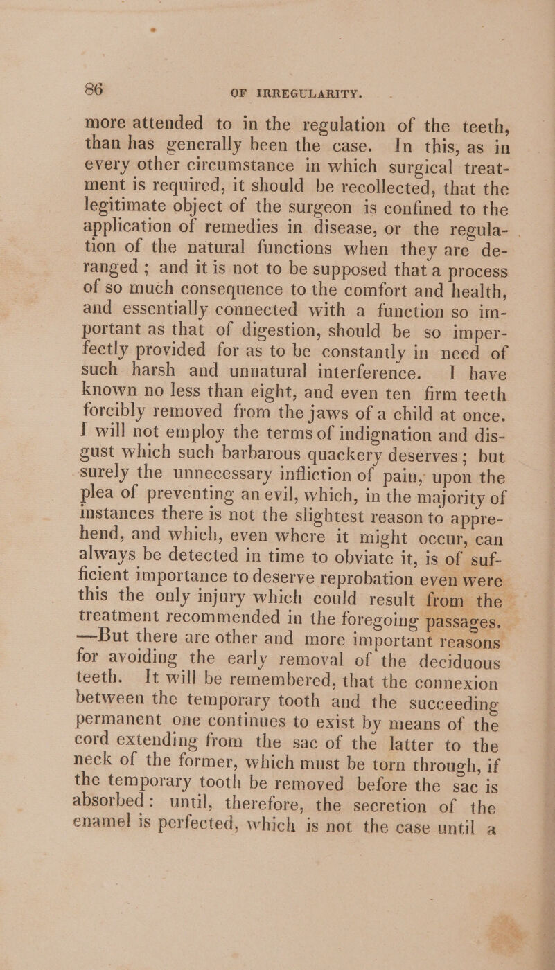 more attended to in the regulation of the teeth, than has generally been the case. In this, as in every other circumstance in which surgical treat- ment is required, it should be recollected, that the legitimate object of the surgeon is confined to the application of remedies in disease, or the regula- | tion of the natural functions when they are de- ranged ; and it is not to be supposed that a process of so much consequence to the comfort and health, and essentially connected with a function so im- portant as that of digestion, should be so imper- fectly provided for as to be constantly in need of such harsh and unnatural interference. I have known no less than eight, and even ten firm teeth forcibly removed from the jaws of a child at once. I will not employ the terms of indignation and dis- gust which such barbarous quackery deserves; but surely the unnecessary infliction of pain, upon the plea of preventing an evil, which, in the majority of instances there is not the slightest reason to appre- hend, and which, even where it might occur, can always be detected in time to obviate it, is of suf- ficient importance to deserve reprobation even were this the only injury which could result from the — treatment recommended in the foregoing passages. —But there are other and more important reasons. for avoiding the early removal of the deciduous teeth. It will be remembered, that the connexion between the temporary tooth and the succeeding permanent one continues to exist by means of the cord extending from the sac of the latter to the neck of the former, which must be torn through, if the temporary tooth be removed before the sac is absorbed: until, therefore, the secretion of the enamel is perfected, which is not the case until a