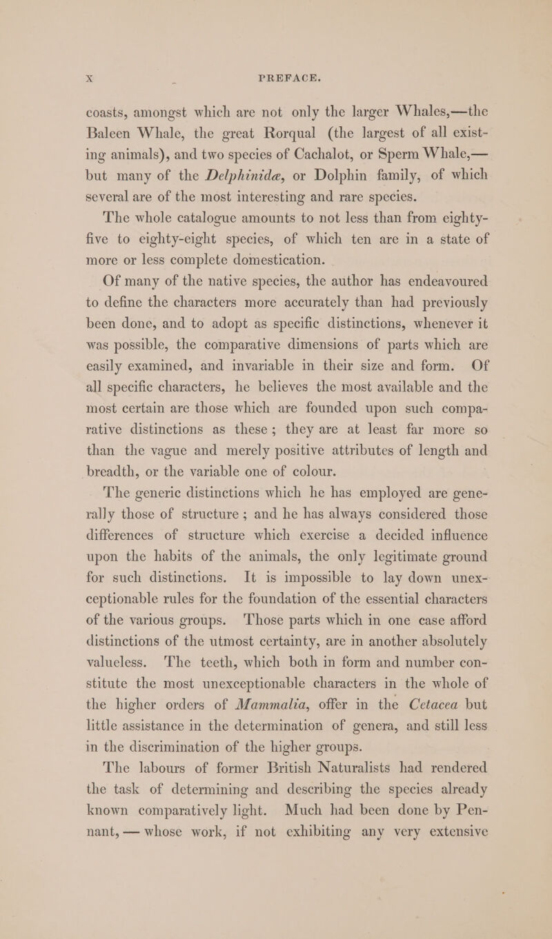 coasts, amongst which are not only the larger Whales,—the Baleen Whale, the great Rorqual (the largest of all exist- ing animals), and two species of Cachalot, or Sperm Whale,— but many of the Delphinide, or Dolphin family, of which several are of the most interesting and rare species. The whole catalogue amounts to not less than from eighty- five to eighty-eight species, of which ten are in a state of more or less complete domestication. Of many of the native species, the author has endeavoured to define the characters more accurately than had previously been done, and to adopt as specific distinctions, whenever it was possible, the comparative dimensions of parts which are easily examined, and invariable in their size and form. Of all specific characters, he believes the most available and the most certain are those which are founded upon such compa- rative distinctions as these; they are at least far more so than the vague and merely positive attributes of length and breadth, or the variable one of colour. The generic distinctions which he has employed are gene- rally those of structure ; and he has always considered those differences of structure which exercise a decided influence upon the habits of the animals, the only legitimate ground for such distinctions. It is impossible to lay down unex- ceptionable rules for the foundation of the essential characters of the various groups. ‘Those parts which in one case afford distinctions of the utmost certainty, are in another absolutely valueless. The teeth, which both in form and number con- stitute the most unexceptionable characters in the whole of the higher orders of Mammalia, offer in the Cetacea but little assistance in the determination of genera, and still less in the discrimination of the higher groups. The labours of former British Naturalists had rendered the task of determining and describing the species already known comparatively light. Much had been done by Pen- nant, — whose work, if not exhibiting any very extensive