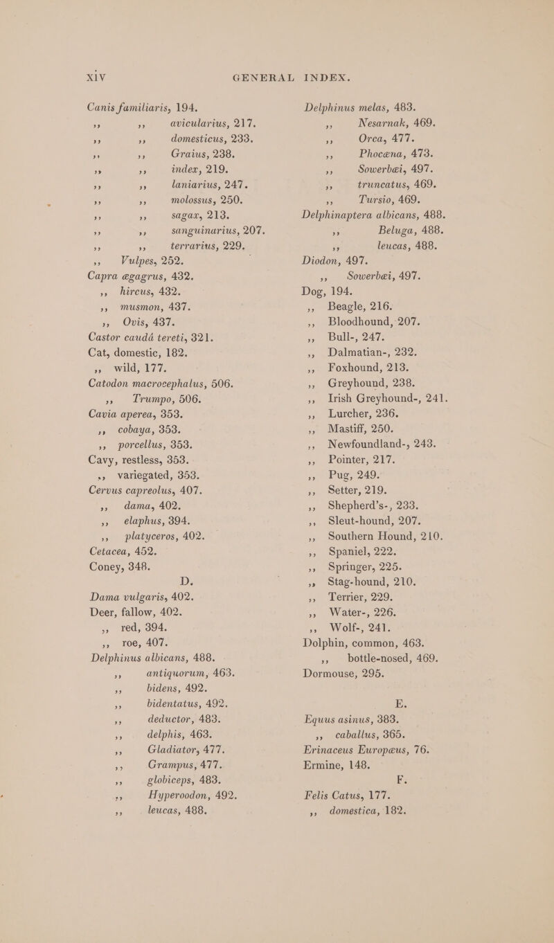 Canis familiaris, 194. avicularius, 217. domesticus, 233. Graius, 238. index, 219. laniarius, 247. molossus, 250. sagax, 213. terrarius, 229. », Vulpes, 252. : Capra egagrus, 432. », hircus, 432. »» musmon, 437. 3, Ov 437. Castor caudé tereti, 321. Cat, domestic, 182. wild e177. Catodon macrocephalus, 506. oh Trumpo, 506. Cavia aperea, 353. », cobaya, 353. », porcellus, 353. Cavy, restless, 353. + variegated, 353. Cervus capreolus, 407. », dama, 402. », elaphus, 394. », platyceros, 402. Cetacea, 452. Coney, 348. D; Dama vulgaris, 402. Deer, fallow, 402. » red, 394. », roe, 407. Delphinus albicans, 488. Se antiquorum, 463. a bidens, 492. si bidentatus, 492. 8 deductor, 483. delphis, 463. 3 Gladiator, 477. HA Grampus, 477. . globiceps, 483. re Hyperoodon, 492. ae leucas, 488. Delphinus melas, 483. Nesarnak, 469. me Orca, 477. a Phocena, 473. 7% Sowerbei, 497. *, truncatus, 469. ie Tursio, 469. Delphinaptera albicans, 488. Bs Beluga, 488. Pe leucas, 488. Diodon, 497. », Sowerbei, 497. Dog, 194. », Beagle, 216. ,, Bloodhound, 207. » Bull-,. 247: ,, Dalmatian-, 232. », Foxhound, 213. 5, Greyhound, 238. »» Irish Greyhound-, 241. », Lurcher, 236. &gt; Miastiif, 250. ,, Newfoundland-, 243. ,, Pointer, 217. »» Pug, 249. », Setter, 219. », Shepherd’s-, 233. », sleut-hound, 207. », Southern Hound, 210. », Spaniel, 222. », Springer, 225. »» Stag-hound, 210. », Terrier, 229. »» Water-, 226. », Wolf-, 241. Dolphin, common, 463. », bottle-nosed, 469. Dormouse, 295. E. Equus asinus, 383. », caballus, 365. Erinaceus Europeus, 76. Ermine, 148. Be Felis Catus, 177. », domestica, 182.