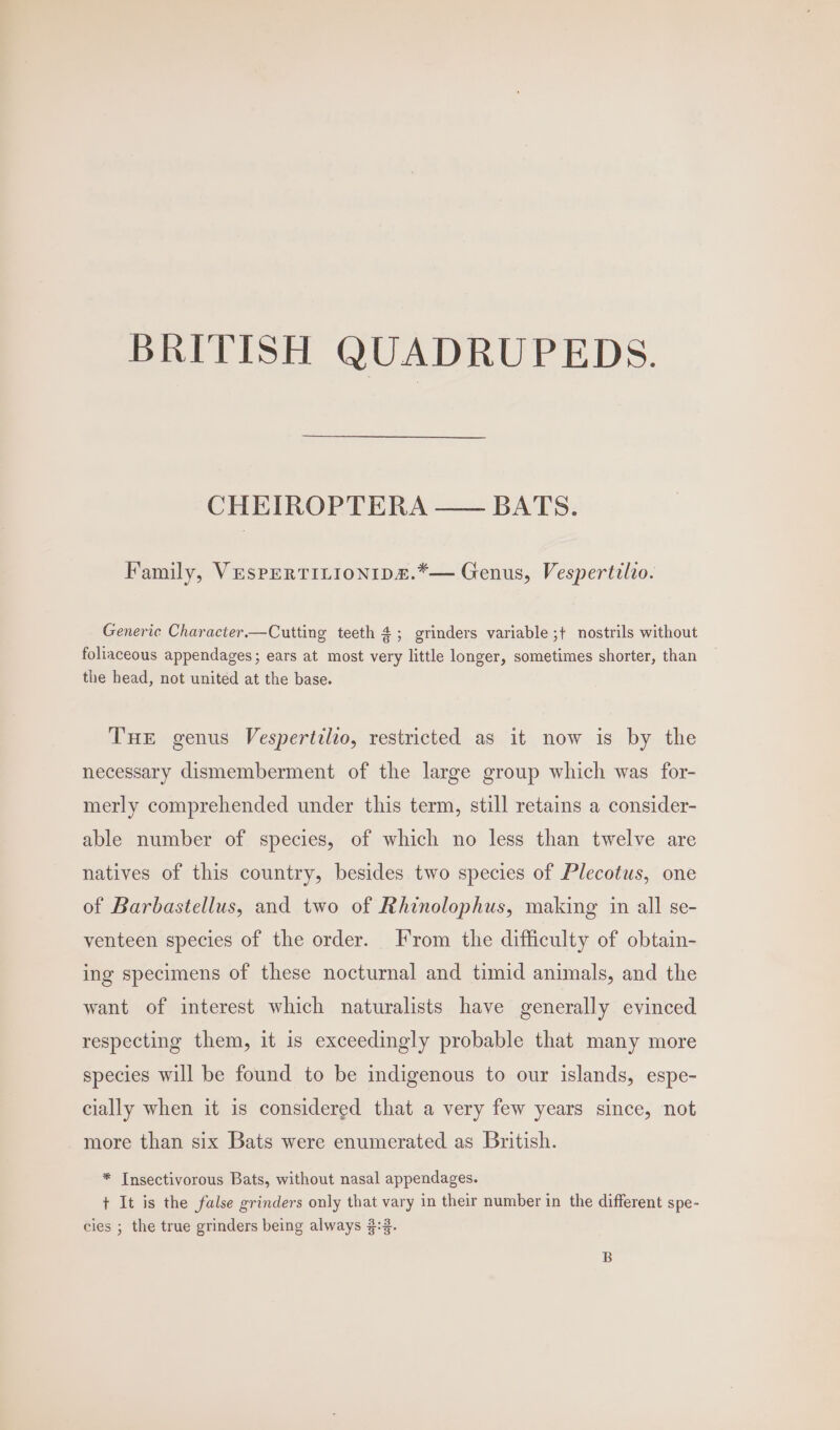 BRITISH QUADRUPEDS. CHEIROPTERA —— BATS. Family, Vespertitionips.*— Genus, Vespertilio. Generic Character.—Cutting teeth 4; grinders variable ;+ nostrils without foliaceous appendages; ears at most very little longer, sometimes shorter, than the head, not united at the base. THE genus Vespertilio, restricted as it now is by the necessary dismemberment of the large group which was for- merly comprehended under this term, still retains a consider- able number of species, of which no less than twelve are natives of this country, besides two species of Plecotus, one of Barbastellus, and two of Rhinolophus, making in all se- venteen species of the order. From the difficulty of obtain- ing specimens of these nocturnal and timid animals, and the want of interest which naturalists have generally evinced respecting them, it is exceedingly probable that many more species will be found to be indigenous to our islands, espe- cially when it is considered that a very few years since, not more than six Bats were enumerated as British. * Insectivorous Bats, without nasal appendages. t It is the false grinders only that vary in their number in the different spe- cies ; the true grinders being always 3:3.