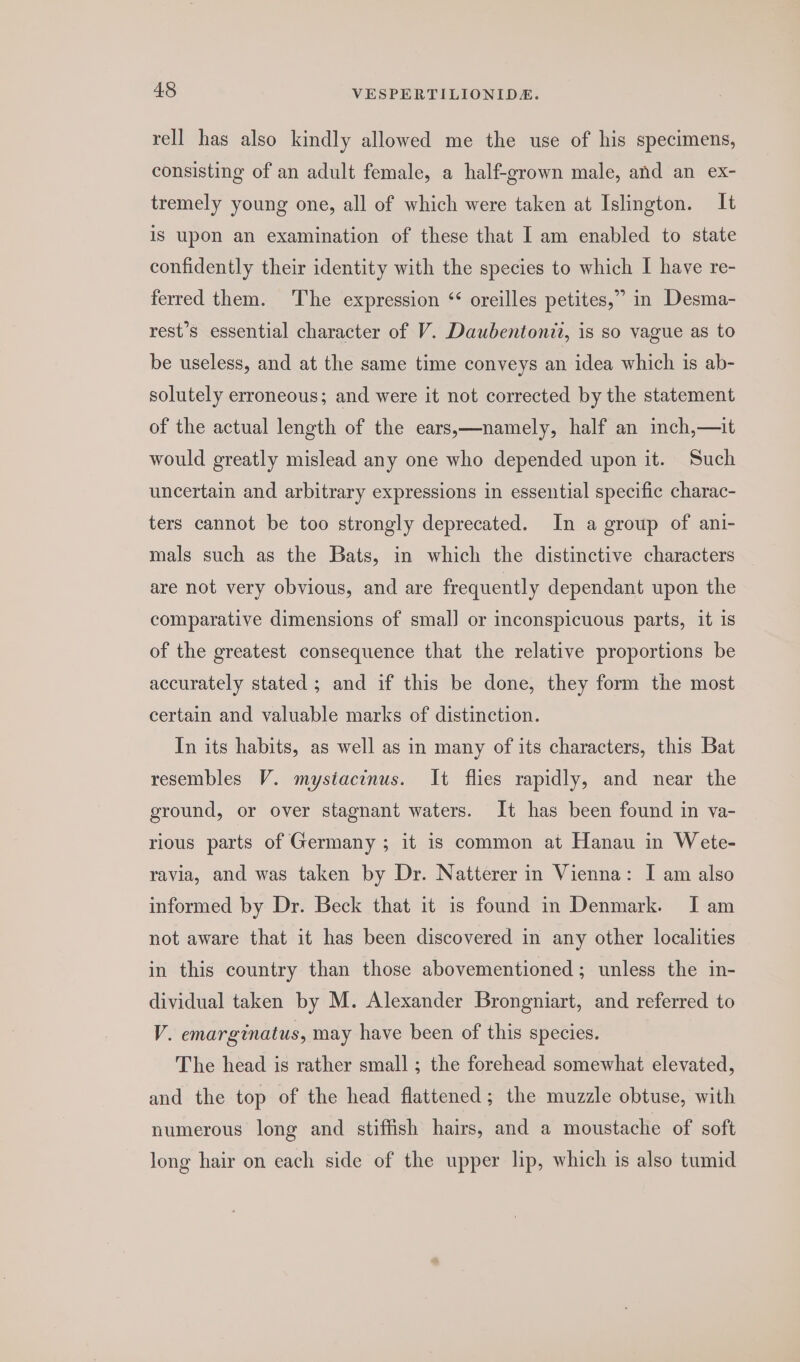 rell has also kindly allowed me the use of his specimens, consisting of an adult female, a half-grown male, and an ex- tremely young one, all of which were taken at Islington. It is upon an examination of these that I am enabled to state confidently their identity with the species to which I have re- ferred them. The expression “ oreilles petites,” in Desma- rest’s essential character of V. Daubentonzt, is so vague as to be useless, and at the same time conveys an idea which is ab- solutely erroneous; and were it not corrected by the statement of the actual length of the ears,—namely, half an inch,—it would greatly mislead any one who depended upon it. Such uncertain and arbitrary expressions in essential specific charac- ters cannot be too strongly deprecated. In a group of ani- mals such as the Bats, in which the distinctive characters are not very obvious, and are frequently dependant upon the comparative dimensions of smal] or inconspicuous parts, it 1s of the greatest consequence that the relative proportions be accurately stated ; and if this be done, they form the most certain and valuable marks of distinction. In its habits, as well as in many of its characters, this Bat resembles V. mystacinus. It flies rapidly, and near the ground, or over stagnant waters. It has been found in va- rious parts of Germany ; it is common at Hanau in Wete- ravia, and was taken by Dr. Natterer in Vienna: I am also informed by Dr. Beck that it is found in Denmark. I am not aware that it has been discovered in any other localities in this country than those abovementioned; unless the in- dividual taken by M. Alexander Brongniart, and referred to V. emarginatus, may have been of this species. The head is rather small ; the forehead somewhat elevated, and the top of the head flattened; the muzzle obtuse, with numerous long and stiffish hairs, and a moustache of soft long hair on each side of the upper lip, which is also tumid