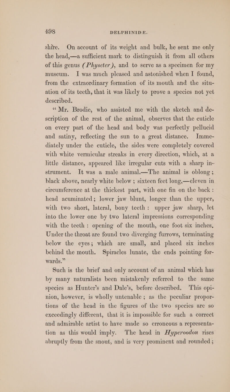 shire. On account of its weight and bulk, he sent me only the head,—a sufficient mark to distinguish it from all others of this genus (Physeter), and to serve as a specimen for my museum. I was much pleased and astonished when I found, from the extraordinary formation of its mouth and the situ- ation of its teeth, that it was likely to prove a species not yet described. ‘“* Mr. Brodie, who assisted me with the sketch and de- scription of the rest of the animal, observes that the cuticle on every part of the head and body was perfectly pellucid and satiny, reflecting the sun to a great distance. Imme- diately under the cuticle, the sides were completely covered with white vermicular streaks in every direction, which, at a little distance, appeared like irregular cuts with a sharp in~ strument. It was a male animal.—The animal is oblong ; black above, nearly white below ; sixteen feet long,—eleven in circumference at the thickest part, with one fin on the back : head acuminated; lower jaw blunt, longer than the upper, with two short, lateral, bony teeth: upper jaw sharp, let into the lower one by two lateral impressions corresponding with the teeth : opening of the mouth, one foot six inches, Under the throat are found two diverging furrows, terminating below the eyes; which are small, and placed six inches behind the mouth. Spiracles lunate, the ends pointing for- wards.” Such is the brief and only account of an animal which has by many naturalists been mistakenly referred to the same species as Hunter’s and Dale’s, before described. This opi- nion, however, is wholly untenable ; as the peculiar propor- tions of the head in the figures of the two species are so exceedingly different, that it is impossible for such a correct and admirable artist to have made so erroneous a representa- tion as this would imply. The head in Hyperoodon rises abruptly from the snout, and is very prominent and rounded ;