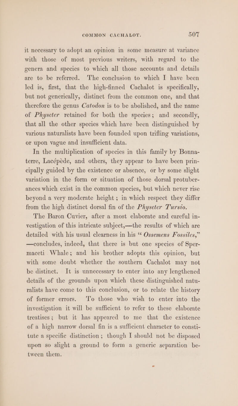 it necessary to adopt an opinion in some measure at variance with those of most previous writers, with regard to the genera and species to which all those accounts and details are to be referred. The conclusion to which I have been led is, first, that the high-finned Cachalot is specifically, but not generically, distinct from the common one, and that therefore the genus Catodon is to be abolished, and the name of Physeter retained for both the species; and secondly, that all the other species which have been distinguished by various naturalists have been founded upon trifling variations, or upon vague and insufficient data. In the multiplication of species in this family by Bonna- terre, Lacépede, and others, they appear to have been prin- cipally guided by the existence or absence, or by some slight variation in the form or situation of those dorsal protuber- ances which exist in the common species, but which never rise beyond a very moderate height ; in which respect they differ from the high distinct dorsal fin of the Physeter T'ursio. The Baron Cuvier, after a most elaborate and careful in- vestigation of this intricate subject,—the results of which are detailed with his usual clearness in his ‘* Ossemens Fosstles,” —concludes, indeed, that there is but one species of Sper- maceti. Whale; and his brother adopts this opinion, but with some doubt whether the southern Cachalot may not be distinct. It is unnecessary to enter into any lengthened details of the grounds upon which these distinguished natu- ralists have come to this conclusion, or to relate the history of former errors. ‘l’o those who wish to enter into the investigation it will be sufficient to refer to these elaborate treatises; but it has appeared to me that the existence of a high narrow dorsal fin is a sufficient character to consti- tute a specific distinction; though I should not be disposed upon so slight a ground to form a generic separation be- tween them.