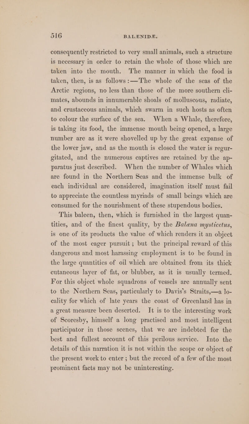consequently restricted to very small animals, such a structure is necessary in order to retain the whole of those which are taken into the mouth. The manner in which the food is taken, then, is as follows:—The whole of the seas of the Arctic regions, no less than those of the more southern cli- mates, abounds in innumerable shoals of molluscous, radiate, and crustaceous animals, which swarm in such hosts as often to colour the surface of the sea. When a Whale, therefore, is taking its food, the immense mouth being opened, a large number are as it were shovelled up by the great expanse of the lower jaw, and as the mouth is closed the water is regur- gitated, and the numerous captives are retained by the ap- paratus just described. When the number of Whales which are found in the Northern Seas and the immense bulk of each individual are considered, imagination itself must fail to appreciate the countless myriads of small beings which are consumed for the nourishment of these stupendous bodies. This baleen, then, which is furnished in the largest quan- tities, and of the finest quality, by the Balena mysticetus, is one of its products the value of which renders it an object of the most eager pursuit; but the principal reward of this dangerous and most harassing employment is to be found in the large quantities of oil which are obtained from its thick cutancous layer of fat, or blubber, as it is usually termed. For this object whole squadrons of vessels are annually sent to the Northern Seas, particularly to Davis’s Straits,—a lo- cality for which of late years the coast of Greenland has in a great measure been deserted. It is to the interesting work of Scoresby, himself a long practised and most intelligent participator in those scenes, that we are indebted for the best and fullest account of this perilous service. Into the details of this narration it is not within the scope or object of the present work to enter ; but the record of a few of the most prominent facts may not be uninteresting. |