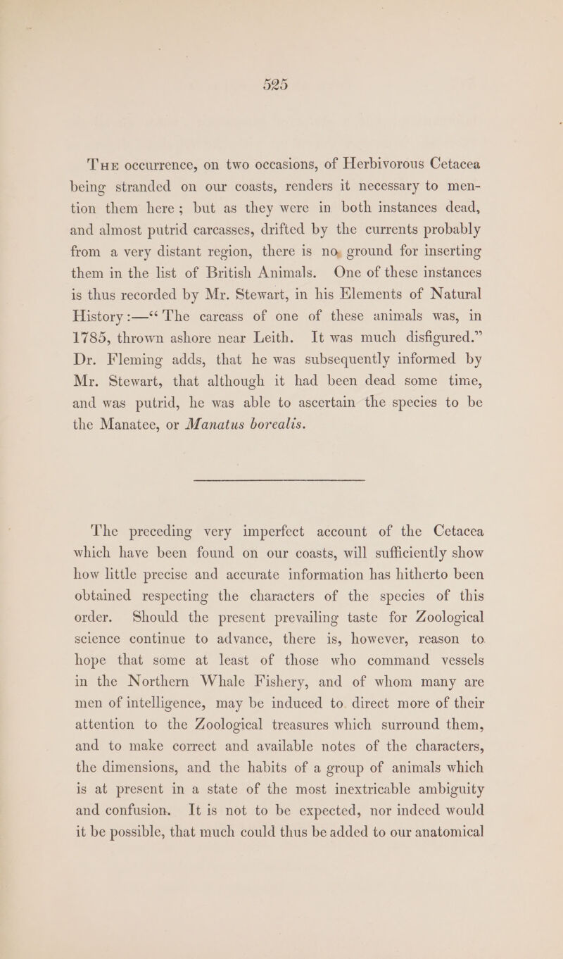 Or PRS) Or THe occurrence, on two occasions, of Herbivorous Cetacea being stranded on our coasts, renders it necessary to men- tion them here; but as they were in both instances dead, and almost putrid carcasses, drifted by the currents probably from a very distant region, there is no, ground for inserting them in the list of British Animals. One of these instances is thus recorded by Mr. Stewart, in his Elements of Natural History :—‘** The carcass of one of these animals was, in 1785, thrown ashore near Leith. It was much disfigured.” Dr. Fleming adds, that he was subsequently informed by Mr. Stewart, that although it had been dead some time, and was putrid, he was able to ascertain the species to be the Manatee, or Manatus borealis. The preceding very imperfect account of the Cetacea which have been found on our coasts, will sufficiently show how little precise and accurate information has hitherto been obtained respecting the characters of the species of this order. Should the present prevailing taste for Zoological science continue to advance, there is, however, reason to hope that some at least of those who command vessels in the Northern Whale Fishery, and of whom many are men of intelligence, may be induced to. direct more of their attention to the Zoological treasures which surround them, and to make correct and available notes of the characters, the dimensions, and the habits of a group of animals which is at present in a state of the most inextricable ambiguity and confusion. It is not to be expected, nor indeed would it be possible, that much could thus be added to our anatomical