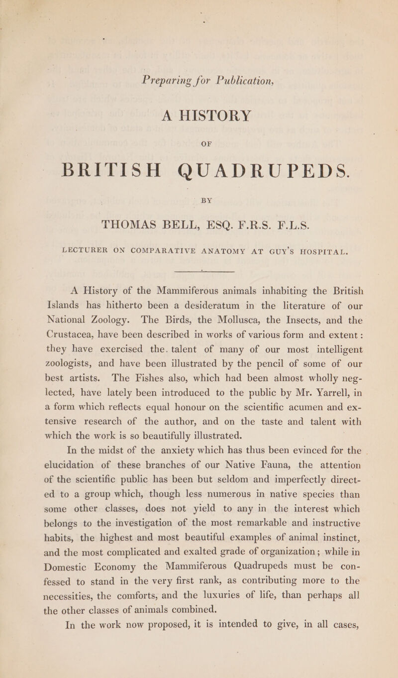 Preparing for Publication, A HISTORY OF BRITISH QUADRUPEDS. BY THOMAS BELL, ESQ. F.R.S. F.L.S. LECTURER ON COMPARATIVE ANATOMY AT GUY'S HOSPITAL. A History of the Mammiferous animals inhabiting the British Islands has hitherto been a desideratum in the literature of our National Zoology. The Birds, the Mollusca, the Insects, and the Crustacea, have been described in works of various form and extent: they have exercised the. talent of many of our most intelligent zoologists, and have been illustrated by the pencil of some of our best artists. The Fishes also, which had been almost wholly neg- lected, have lately been introduced to the public by Mr. Yarrell, in a form which reflects equal honour on the scientific acumen and ex- tensive research of the author, and on the taste and talent wath which the work is so beautifully illustrated. In the midst of the anxiety which has thus been evinced for the | elucidation of these branches of our Native Fauna, the attention of the scientific public has been but seldom and imperfectly direct- ed to a group which, though less numerous in native species than some other classes, does not yield to any in the interest which belongs to the investigation of the most remarkable and instructive habits, the highest and most beautiful examples of animal instinct, and the most complicated and exalted grade of organization; while in Domestic Economy the Mammiferous Quadrupeds must be con- fessed to stand in the very first rank, as contributing more to the necessities, the comforts, and the luxuries of life, than perhaps all the other classes of animals combined.