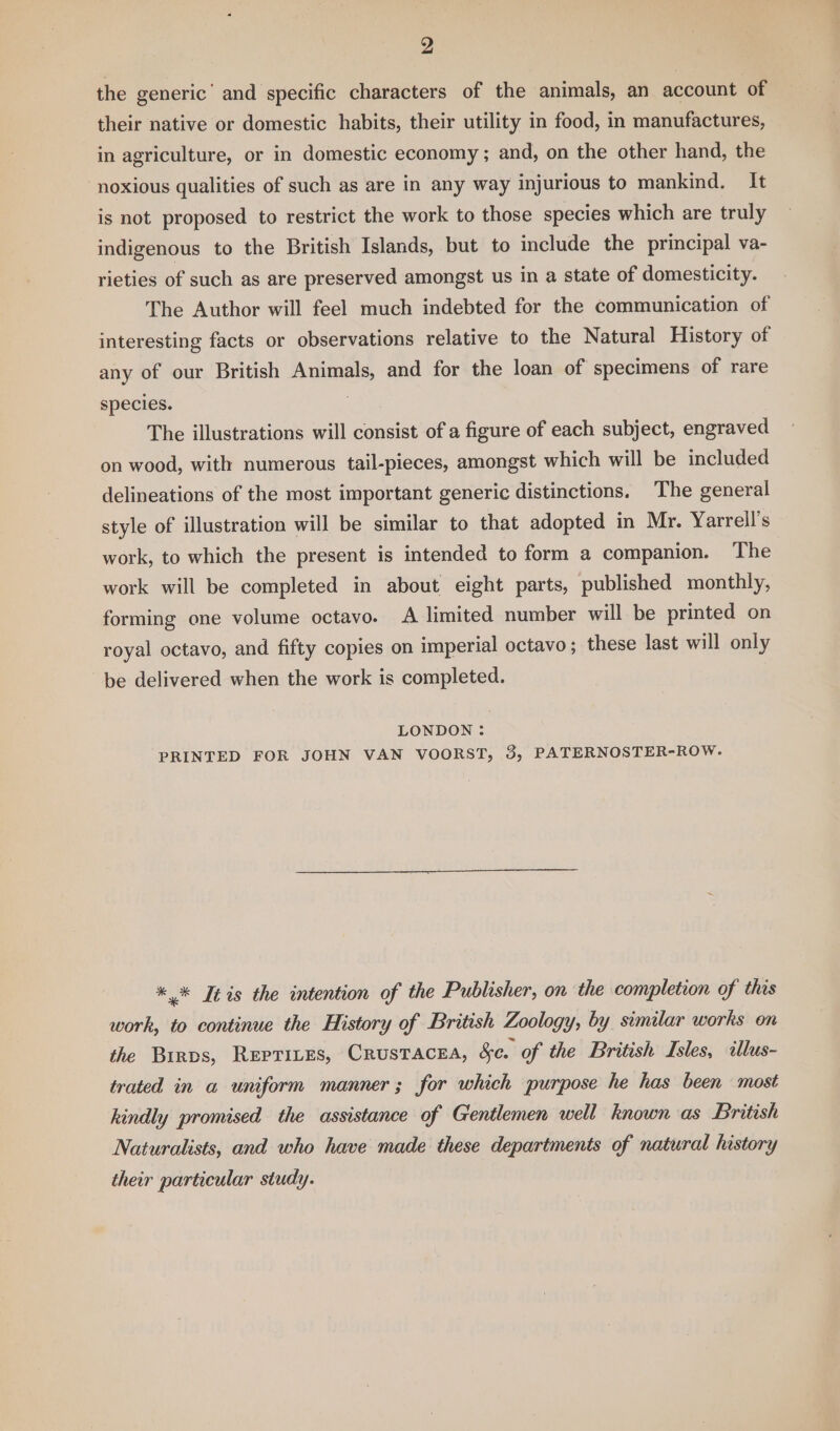 2 the generic’ and specific characters of the animals, an account of their native or domestic habits, their utility in food, in manufactures, in agriculture, or in domestic economy ; and, on the other hand, the noxious qualities of such as are in any way injurious to mankind. It is not proposed to restrict the work to those species which are truly indigenous to the British Islands, but to include the principal va- rieties of such as are preserved amongst us in a state of domesticity. The Author will feel much indebted for the communication of interesting facts or observations relative to the Natural History of any of our British Animals, and for the loan of specimens of rare species. The illustrations will consist of a figure of each subject, engraved on wood, with numerous tail-pieces, amongst which will be included delineations of the most important generic distinctions. The general style of illustration will be similar to that adopted in Mr. Yarrell’s work, to which the present is intended to form a companion. The work will be completed in about eight parts, published monthly, forming one volume octavo. A limited number will be printed on royal octavo, and fifty copies on imperial octavo ; these last will only be delivered when the work is completed. LONDON ; PRINTED FOR JOHN VAN VOORST, 3, PATERNOSTER-ROW. *.* It is the intention of the Publisher, on the completion of this work, to continue the History of British Zoology, by similar works on the Birps, REPTILES, CRUSTACEA, &amp;e. of the British Isles, illus- trated in a uniform manner; for which purpose he has been most hindly promised the assistance of Gentlemen well known as British Naturalists, and who have made these departments of natural history