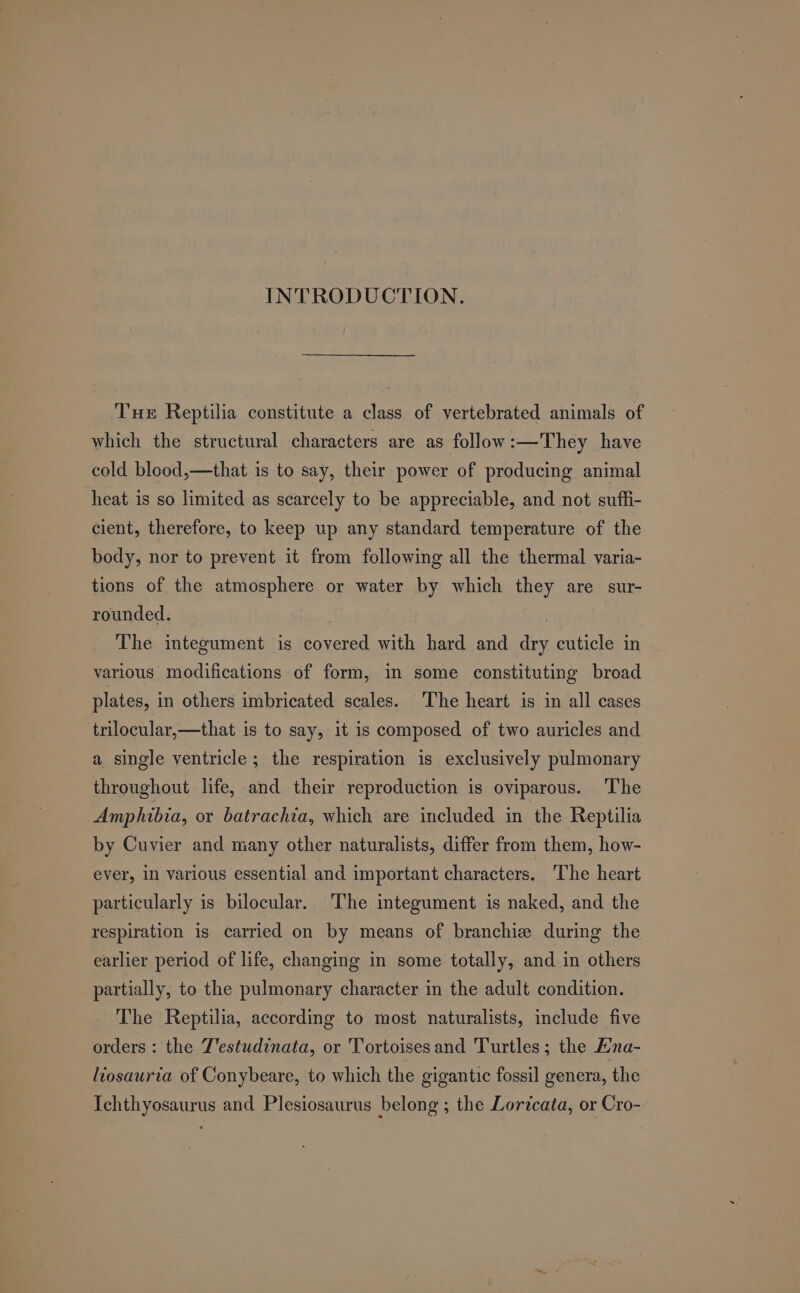 INTRODUCTION. Tue Reptilia constitute a class of vertebrated animals of which the structural characters are as follow:—They have cold blood,—that is to say, their power of producing animal heat is so limited as scarcely to be appreciable, and not suffi- cient, therefore, to keep up any standard temperature of the body, nor to prevent it from following all the thermal varia- tions of the atmosphere or water by which they are sur- rounded. | The integument is covered with hard and dry cuticle in yarious modifications of form, in some constituting broad plates, in others imbricated scales. The heart is in all cases ‘trilocular,—that is to say, it is composed of two auricles and a single ventricle; the respiration is exclusively pulmonary throughout life, and their reproduction is oviparous. The Amphibia, or batrachia, which are included in the Reptilia by Cuvier and many other naturalists, differ from them, how- ever, 1n various essential and important characters. The heart particularly is bilocular. The integument is naked, and the respiration is carried on by means of branchiz during the earlier period of life, changing in some totally, and in others partially, to the pulmonary character in the adult condition. The Reptilia, according to most naturalists, include five orders : the J'estudinata, or Tortoises and Turtles; the Ena- liosaurta of Conybeare, to which the gigantic fossil genera, the’ Ichthyosaurus and Plesiosaurus belong ; the Loricata, or Cro-