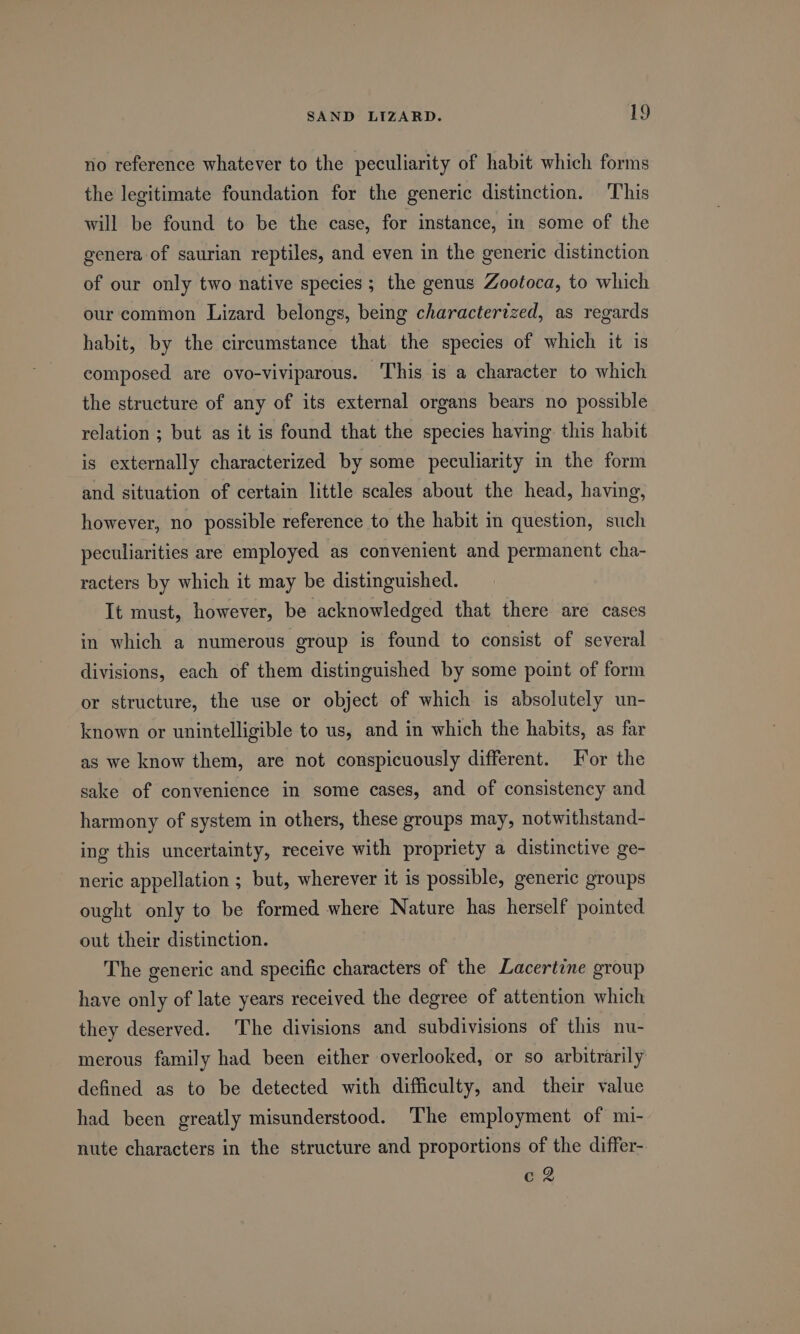 no reference whatever to the peculiarity of habit which forms the legitimate foundation for the generic distinction. ‘This will be found to be the case, for instance, in some of the genera of saurian reptiles, and even in the generic distinction of our only two native species; the genus Zootoca, to which our common Lizard belongs, being characterized, as regards habit, by the circumstance that the species of which it is composed are ovo-viviparous. This is a character to which the structure of any of its external organs bears no possible relation ; but as it is found that the species having this habit is externally characterized by some peculiarity in the form and situation of certain little scales about the head, having, however, no possible reference to the habit in question, such peculiarities are employed as convenient and permanent cha- racters by which it may be distinguished. It must, however, be acknowledged that there are cases in which a numerous group is found to consist of several divisions, each of them distinguished by some point of form or structure, the use or object of which is absolutely un- known or unintelligible to us, and in which the habits, as far as we know them, are not conspicuously different. For the sake of convenience in some cases, and of consistency and harmony of system in others, these groups may, notwithstand- ing this uncertainty, receive with propriety a distinctive ge- neric appellation ; but, wherever it is possible, generic groups ought only to be formed where Nature has herself pointed out their distinction. The generic and specific characters of the Lacertine group have only of late years received the degree of attention which they deserved. The divisions and subdivisions of this nu- merous family had been either overlooked, or so arbitrarily defined as to be detected with difficulty, and their value had been greatly misunderstood. The employment of mi- nute characters in the structure and proportions of the differ- ed