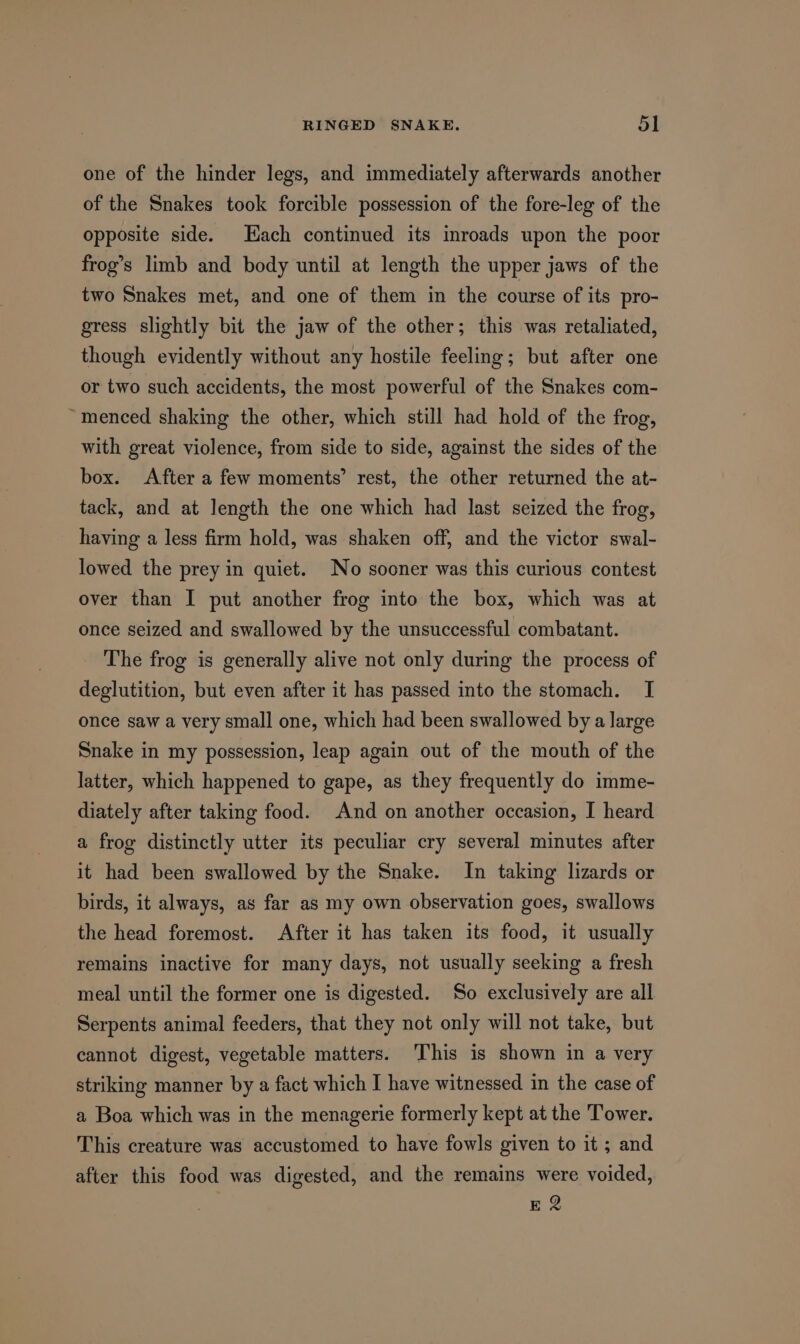 one of the hinder legs, and immediately afterwards another of the Snakes took forcible possession of the fore-leg of the opposite side. Each continued its inroads upon the poor frog’s limb and body until at length the upper jaws of the two Snakes met, and one of them in the course of its pro- gress slightly bit the jaw of the other; this was retaliated, though evidently without any hostile feeling; but after one or two such accidents, the most powerful of the Snakes com- ~menced shaking the other, which still had hold of the frog, with great violence, from side to side, against the sides of the box. After a few moments’ rest, the other returned the at- tack, and at length the one which had last seized the frog, having a less firm hold, was shaken off, and the victor swal- lowed the prey in quiet. No sooner was this curious contest over than I put another frog into the box, which was at once seized and swallowed by the unsuccessful combatant. The frog is generally alive not only during the process of deglutition, but even after it has passed into the stomach. I once saw a very small one, which had been swallowed by a large Snake in my possession, leap again out of the mouth of the latter, which happened to gape, as they frequently do imme- diately after taking food. And on another occasion, I heard a frog distinctly utter its peculiar cry several minutes after it had been swallowed by the Snake. In taking lizards or birds, it always, as far as my own observation goes, swallows the head foremost. After it has taken its food, it usually remains inactive for many days, not usually seeking a fresh meal until the former one is digested. So exclusively are all Serpents animal feeders, that they not only will not take, but cannot digest, vegetable matters. This is shown in a very striking manner by a fact which I have witnessed in the case of a Boa which was in the menagerie formerly kept at the Tower. This creature was accustomed to have fowls given to it ; and after this food was digested, and the remains were voided, E 2