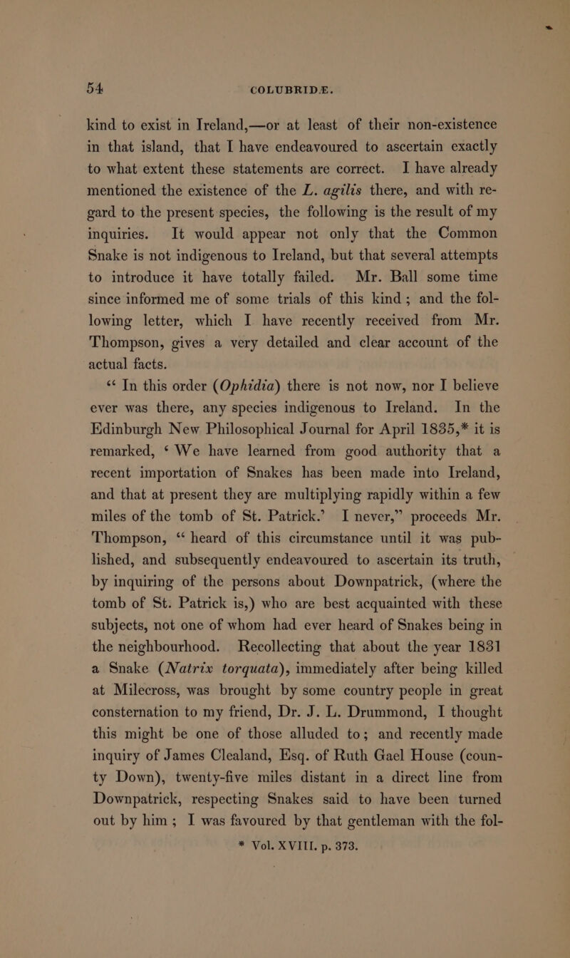 kind to exist in Ireland,—or at least of their non-existence in that island, that I have endeavoured to ascertain exactly to what extent these statements are correct. I have already mentioned the existence of the L. agilis there, and with re- gard to the present species, the following is the result of my inquiries. It would appear not only that the Common Snake is not indigenous to Ireland, but that several attempts to introduce it have totally failed. Mr. Ball some time since informed me of some trials of this kind; and the fol- lowing letter, which I have recently received from Mr. Thompson, gives a very detailed and clear account of the actual facts. ‘“¢ In this order (Op/zdia) there is not now, nor I believe ever was there, any species indigenous to Ireland. In the Edinburgh New Philosophical Journal for April 1835,* it is remarked, ‘ We have learned from good authority that a recent importation of Snakes has been made into Ireland, and that at present they are multiplying rapidly within a few miles of the tomb of St. Patrick.’ I never,” proceeds Mr. Thompson, ‘‘ heard of this circumstance until it was pub- lished, and subsequently endeavoured to ascertain its truth, by inquiring of the persons about Downpatrick, (where the tomb of St. Patrick is,) who are best acquainted with these subjects, not one of whom had ever heard of Snakes being in the neighbourhood. Recollecting that about the year 1831 a Snake (Natrix torquata), immediately after being killed at Milecross, was brought by some country people in great consternation to my friend, Dr. J. L. Drummond, I thought this might be one of those alluded to; and recently made inquiry of James Clealand, Esq. of Ruth Gael House (coun- ty Down), twenty-five miles distant in a direct line from Downpatrick, respecting Snakes said to have been turned out by him; I was favoured by that gentleman with the fol- * Vol. XVILL. p. 373.