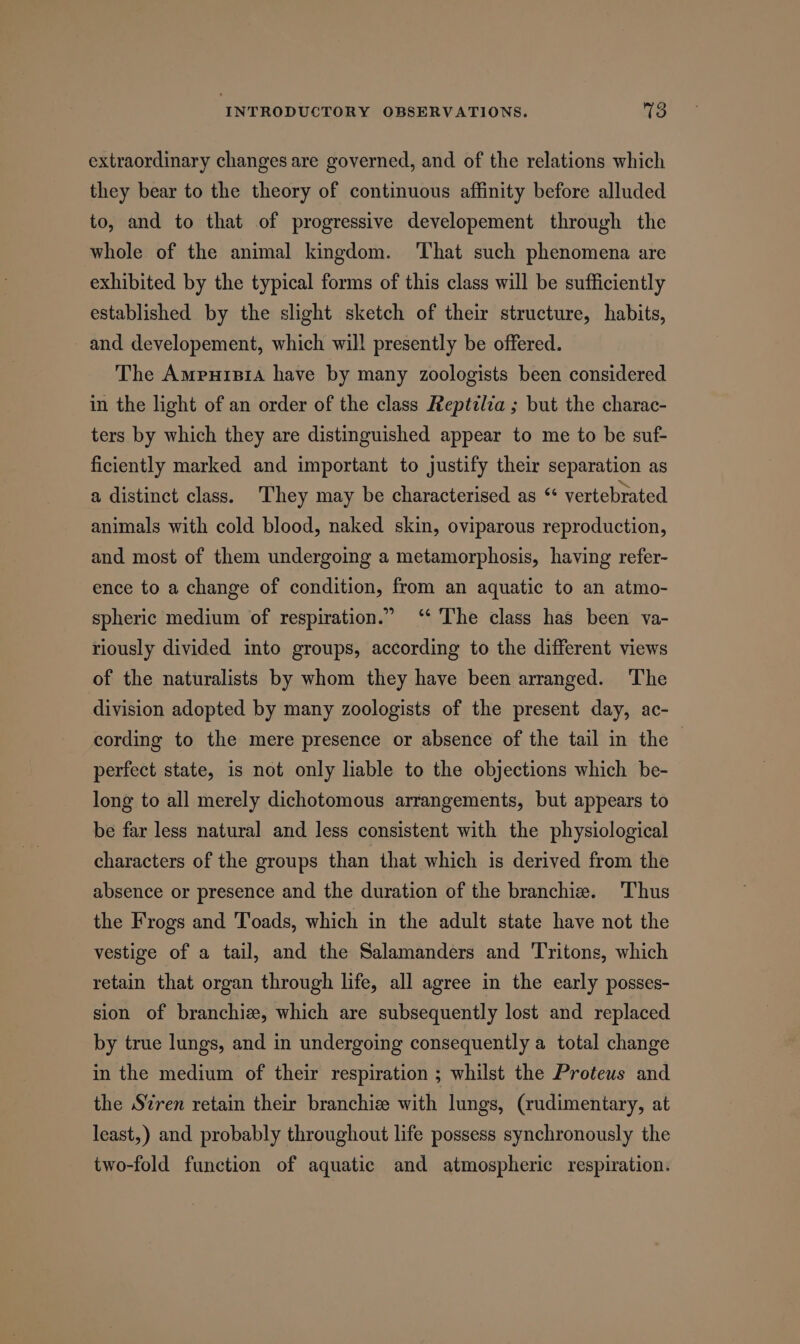 extraordinary changes are governed, and of the relations which they bear to the theory of continuous affinity before alluded to, and to that of progressive developement through the whole of the animal kingdom. ‘That such phenomena are exhibited by the typical forms of this class will be sufficiently established by the slight sketch of their structure, habits, and developement, which will presently be offered. The Amrursia have by many zoologists been considered in the light of an order of the class Reptilza ; but the charac- ters by which they are distinguished appear to me to be suf- ficiently marked and important to justify their separation as a distinct class. ‘They may be characterised as “ vertebrated animals with cold blood, naked skin, oviparous reproduction, and most of them undergoing a metamorphosis, having refer- ence to a change of condition, from an aquatic to an atmo- spheric medium of respiration.” ‘‘ The class has been va- riously divided into groups, according to the different views of the naturalists by whom they have been arranged. The division adopted by many zoologists of the present day, ac- cording to the mere presence or absence of the tail in the — perfect state, is not only liable to the objections which be- long to all merely dichotomous arrangements, but appears to be far less natural and less consistent with the physiological characters of the groups than that which is derived from the absence or presence and the duration of the branchie. Thus the Frogs and Toads, which in the adult state have not the vestige of a tail, and the Salamanders and 'Tritons, which retain that organ through life, all agree in the early posses- sion of branchiz, which are subsequently lost and replaced by true lungs, and in undergoing consequently a total change in the medium of their respiration ; whilst the Proteus and the Szren retain their branchize with lungs, (rudimentary, at least,) and probably throughout life possess synchronously the two-fold function of aquatic and atmospheric respiration.