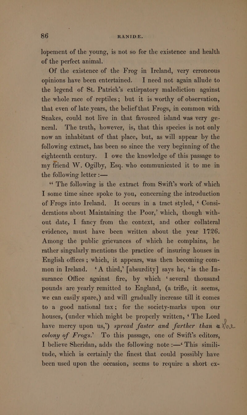 lopement of the young, is not so for the existence and health of the perfect animal. | Of the existence of the Frog in meeaactl very erroneous opinions have been entertained. I need not again allude to the legend of St. Patrick’s extirpatory malediction against the whole race of reptiles; but it is worthy of observation, that even of late years, the belief that Frogs, in common with Snakes, could not live in that favoured island was very ge- neral. ‘The truth, however, is, that this species is not only now an inhabitant of that place, but, as will appear by the following extract, has been so since the very beginning of the eighteenth century. I owe the knowledge of this passage to my friend W. Ogilby, Esq. who communicated it to me in the following letter :— ‘“‘ The following is the extract from Swift’s work of which I some time since spoke to you, concerning the introduction of Frogs into Ireland. It occurs in a tract styled, ‘ Consi- derations about Maintaining the Poor,’ which, though with- out date, I fancy from the context, and other collateral evidence, must have been written about the year 1726. Among the public grievances of which he complains, he rather singularly mentions the practice of insuring houses in English offices ; which, it appears, was then becoming com- mon in Ireland. ‘A third,’ [absurdity] says he, ‘is the In- surance Office against fire, by which ‘several thousand pounds are yearly remitted to England, (a trifle, it seems, we can easily spare,) and will gradually increase till it comes to a good national tax; for the society-marks upon our houses, (under which might be properly written, ‘The Lord | have mercy upon us,’) spread faster and farther than a colony of Frogs. To this passage, one of Swift’s editors, I believe Sheridan, adds the following note :—‘ This simili- tude, which is certainly the finest that could possibly have been used upon the occasion, scems to require a short ex-