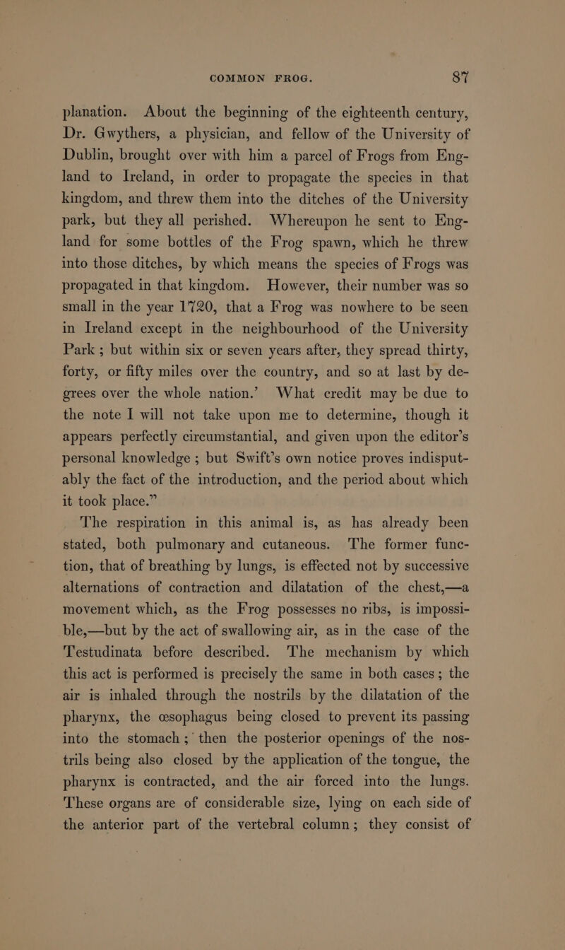 planation. About the beginning of the eighteenth century, Dr. Gwythers, a physician, and fellow of the University of Dublin, brought over with him a parcel of Frogs from Eng- land to Ireland, in order to propagate the species in that kingdom, and threw them into the ditches of the University park, but they all perished. Whereupon he sent to Eng- land for some bottles of the Frog spawn, which he threw into those ditches, by which means the species of Frogs was propagated in that kingdom. However, their number was so small in the year 1720, that a Frog was nowhere to be seen in Ireland except in the neighbourhood of the University Park ; but within six or seven years after, they spread thirty, forty, or fifty miles over the country, and so at last by de- grees over the whole nation.’ What credit may be due to the note I will not take upon me to determine, though it appears perfectly circumstantial, and given upon the editor’s personal knowledge ; but Swift’s own notice proves indisput- ably the fact of the introduction, and the period about which it took place.” The respiration in this animal is, as has already been stated, both pulmonary and cutaneous. The former func- tion, that of breathing by lungs, is effected not by successive alternations of contraction and dilatation of the chest,—a movement which, as the Frog possesses no ribs, is impossi- ble,—but by the act of swallowing air, as in the case of the Testudinata before described. The mechanism by which this act is performed is precisely the same in both cases ; the air is inhaled through the nostrils by the dilatation of the pharynx, the esophagus being closed to prevent its passing into the stomach ; then the posterior openings of the nos- trils being also closed by the application of the tongue, the pharynx is contracted, and the air forced into the lungs. These organs are of considerable size, lying on each side of the anterior part of the vertebral column; they consist of