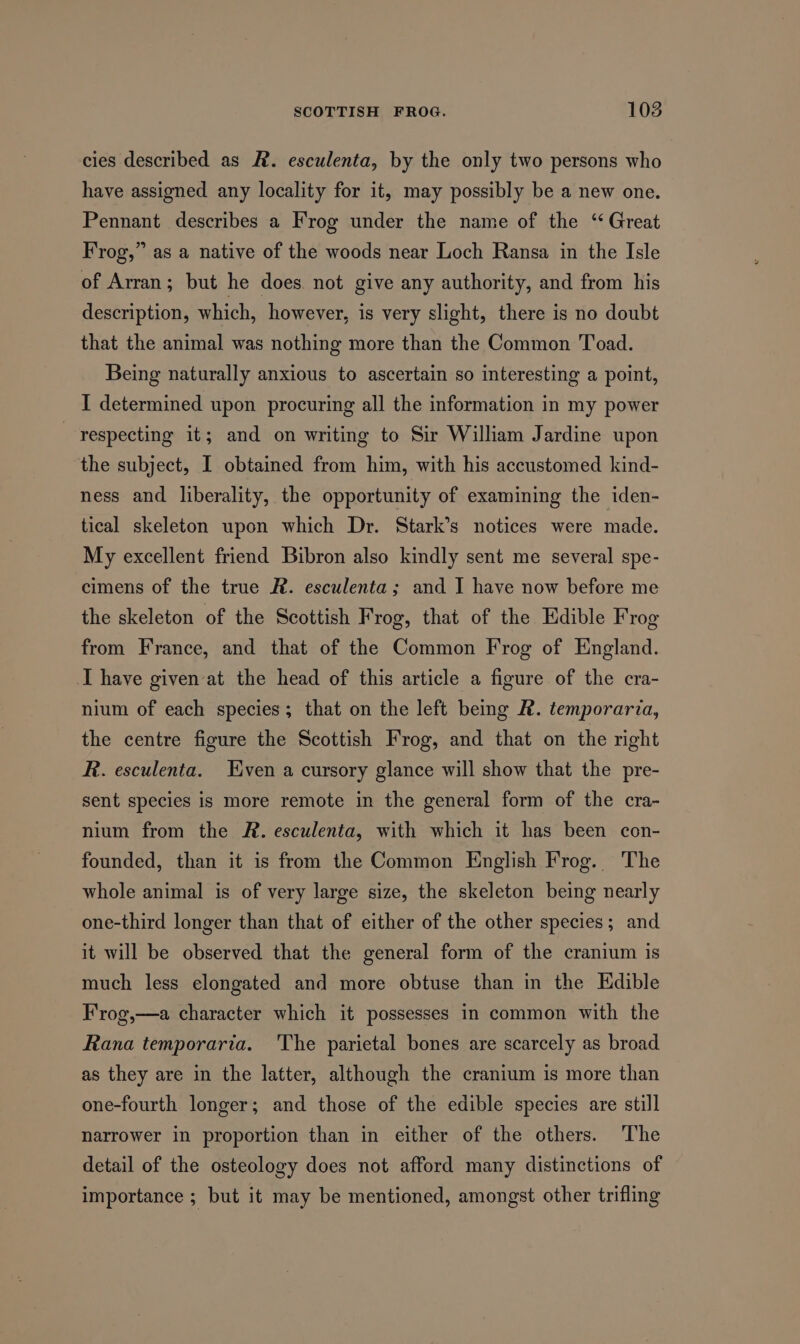 cies described as #. esculenta, by the only two persons who have assigned any locality for it, may possibly be a new one. Pennant describes a Frog under the name of the ‘Great Frog,” as a native of the woods near Loch Ransa in the Isle of Arran; but he does not give any authority, and from his description, which, however, is very slight, there is no doubt that the animal was nothing more than the Common Toad. Being naturally anxious to ascertain so interesting a point, I determined upon procuring all the information in my power respecting it; and on writing to Sir William Jardine upon the subject, I obtained from him, with his accustomed kind- ness and liberality, the opportunity of examining the iden- tical skeleton upon which Dr. Stark’s notices were made. My excellent friend Bibron also kindly sent me several spe- cimens of the true R. esculenta; and I have now before me the skeleton of the Scottish Frog, that of the Edible Frog from France, and that of the Common Frog of England. I have given at the head of this article a figure of the cra- nium of each species; that on the left being FR. temporaria, the centre figure the Scottish Frog, and that on the right R. esculenta. Even a cursory glance will show that the pre- sent species is more remote in the general form of the cra- nium from the AR. esculenta, with which it has been con- founded, than it is from the Common English Frog. The whole animal is of very large size, the skeleton being nearly one-third longer than that of either of the other species; and it will be observed that the general form of the cranium is much less elongated and more obtuse than in the Edible F'rog,—a character which it possesses in common with the Rana temporaria. The parietal bones are scarcely as broad as they are in the latter, although the cranium is more than one-fourth longer; and those of the edible species are still narrower in proportion than in either of the others. The detail of the osteology does not afford many distinctions of importance ; but it may be mentioned, amongst other trifling