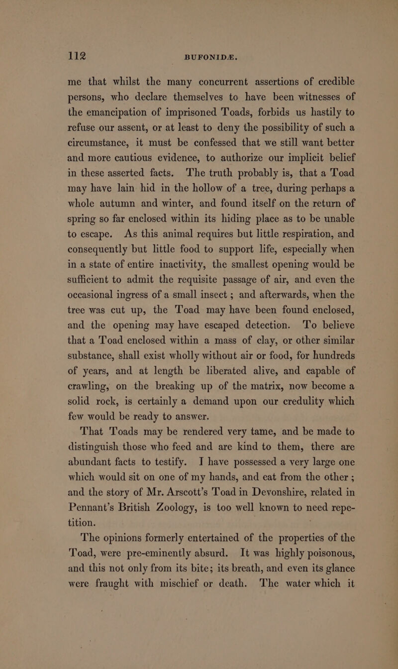 me that whilst the many concurrent assertions of credible persons, who declare themselves to have been witnesses of the emancipation of imprisoned Toads, forbids us hastily to refuse our assent, or at least to deny the possibility of such a circumstance, it must be confessed that we still want better and more cautious evidence, to authorize our implicit belief in these asserted facts. ‘The truth probably is, that a Toad may have lain hid in the hollow of a tree, during perhaps a whole autumn and winter, and found itself on the return of spring so far enclosed within its hiding place as to be unable to escape. As this animal requires but little respiration, and consequently but little food to support life, especially when in a state of entire inactivity, the smallest opening would be sufficient to admit the requisite passage of air, and even the occasional ingress of a small insect ; and afterwards, when the tree was cut up, the Toad may have been found enclosed, and the opening may have escaped detection. ‘To believe that a Toad enclosed within a mass of clay, or other similar substance, shall exist wholly without air or food, for hundreds of years, and at length be liberated alive, and capable of crawling, on the breaking up of the matrix, now become a solid rock, is certainly a demand upon our credulity which few would be ready to answer. That Toads may be rendered very tame, and be made to distinguish those who feed and are kind to them, there are abundant facts to testify. J have possessed a very large one which would sit on one of my hands, and eat from the other ; and the story of Mr. Arscott’s T’oad in Devonshire, related in Pennant’s British Zoology, is too well known to need repe- tition. . The opinions formerly entertained of the properties of the Toad, were pre-eminently absurd. It was highly poisonous, and this not only from its bite; its breath, and even its glance were fraught with mischief or death. The water which it