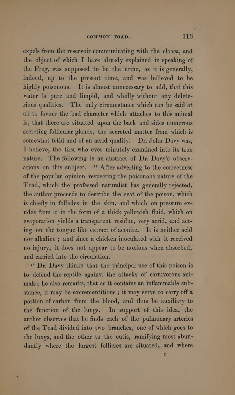 expels from the reservoir communicating with the cloaca, and the object of which I have already explained in speaking of the Frog, was supposed to be the urine, as it is generally, indeed, up to the present time, and was believed to be highly poisonous. It is almost unnecessary to add, that this water is pure and limpid, and wholly without any delete- rious qualities. ‘The only circumstance which can be said at all to favour the bad character which attaches to this animal is, that there are situated upon the back and sides numerous secreting follicular glands, the secreted matter from which is somewhat fetid and of an acrid quality. Dr. John Davy was, I believe, the first who ever minutely examined into its true nature. The following is an abstract of Dr. Davy’s observ- ations on this subject. ‘“‘ After adverting to the correctness of the popular opinion respecting the poisonous nature of the Toad, which the professed naturalist has generally rejected, the author proceeds to describe the seat of the poison, which is chiefly in follicles in the skin, and which on pressure ex- udes from it in the form of a thick yellowish fluid, which on evaporation yields a transparent residue, very acrid, and act- ing on the tongue like extract of aconite. It is neither acid nor alkaline ; and since a chicken inoculated with it received no injury, it does not appear to be noxious when absorbed, and carried into the circulation. ‘¢ Dr. Davy thinks that the principal use of this poison is to defend the reptile against the attacks of carnivorous ani- mals; he also remarks, that as it contains an inflammable sub- stance, it may be excrementitious ; it may serve to carry off a portion of carbon from the blood, and thus be auxiliary to the function of the lungs. In support of this idea, the author observes that he finds each of the pulmonary arteries of the Toad divided into two branches, one of which goes to the lungs, and the other to the cutis, ramifying most abun- dantly where the largest follicles are situated, and where I