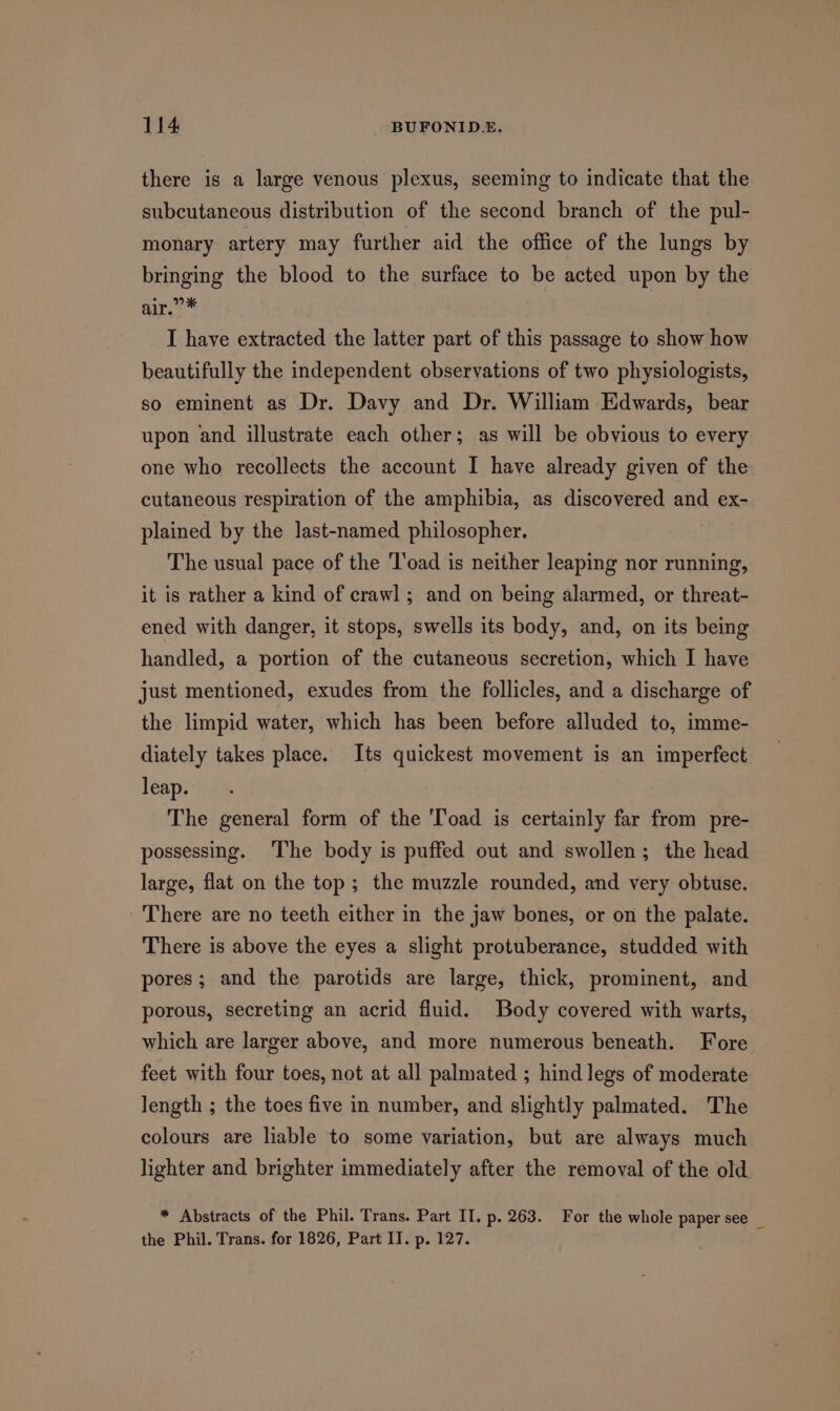 there is a large venous plexus, seeming to indicate that the subcutaneous distribution of the second branch of the pul- monary artery may further aid the office of the lungs by bringing the blood to the surface to be acted upon by the air.” * I have extracted the latter part of this passage to show how beautifully the independent observations of two physiologists, so eminent as Dr. Davy and Dr. William Edwards, bear upon and illustrate each other; as will be obvious to every one who recollects the account I have already given of the cutaneous respiration of the amphibia, as discovered and ex- plained by the last-named philosopher. The usual pace of the Toad is neither leaping nor running, it is rather a kind of crawl; and on being alarmed, or threat- ened with danger, it stops, swells its body, and, on its being handled, a portion of the cutaneous secretion, which I have just mentioned, exudes from the follicles, and a discharge of the limpid water, which has been before alluded to, imme- diately takes place. Its quickest movement is an imperfect leap. The general form of the ‘Toad is certainly far from pre- possessing. The body is puffed out and swollen; the head large, flat on the top; the muzzle rounded, and very obtuse. - There are no teeth either in the jaw bones, or on the palate. There is above the eyes a slight protuberance, studded with pores; and the parotids are large, thick, prominent, and porous, secreting an acrid fluid. Body covered with warts, which are larger above, and more numerous beneath. Fore feet with four toes, not at all palmated ; hind legs of moderate length ; the toes five in number, and slightly palmated. The colours are liable to some variation, but are always much lighter and brighter immediately after the removal of the old * Abstracts of the Phil. Trans. Part II. p. 263. For the whole paper see _ the Phil. Trans. for 1826, Part IT. p. 127.