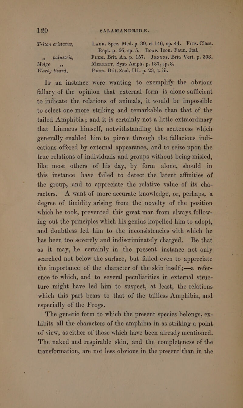 Triton cristatus, Laur. Spec. Med. p. 39, et 146, sp. 44. Frrz. Class. Rept. p. 66, sp. 5. Boar. Icon. Faun. Ital. » palustris, Fem. Brit. An, p. 157. Jenyns, Brit. Vert. p. 303. Molge ,, Merrett, Syst. Amph. p. 187, sp. 8. Warty lizard, Penn. Brit. Zool. I11. p. 23, t. iii. Ir an instance were wanting to exemplify the obvious fallacy of the opinion that external form is alone sufficient to indicate the relations of animals, it would be impossible to select one more striking and remarkable than that of the tailed Amphibia; and it is certainly not a little extraordinary that Linneus himself, notwithstanding the acuteness which generally enabled him to pierce through the fallacious indi- cations offered by external appearance, and to seize upon the true relations of individuals and groups without being misled, like most others of his day, by form alone, should in this instance have failed to detect the latent affinities of the group, and to appreciate the relative value of its cha- racters. A want of more accurate knowledge, or, perhaps, a degree of timidity arising from the novelty of the position which he took, prevented this great man from always follow- ing out the principles which his genius impelled him to adopt, and doubtless led him to the inconsistencies with which he has been too severely and indiscriminately charged. Be that as it may, he certainly in the present instance not only searched not below the surface, but failed even to appreciate the importance of the character of the skin itself;—a _refer- ence to which, and to several peculiarities in external struc- ture might have led him to suspect, at least, the relations which this part bears to that of the tailless Amphibia, and especially of the Frogs. The generic form to which the present species belongs, ex- hibits all the characters of the amphibia in as striking a point of view, as either of those which have been already mentioned. The naked and respirable skin, and the completeness of the transformation, are not less obvious in the present than in the