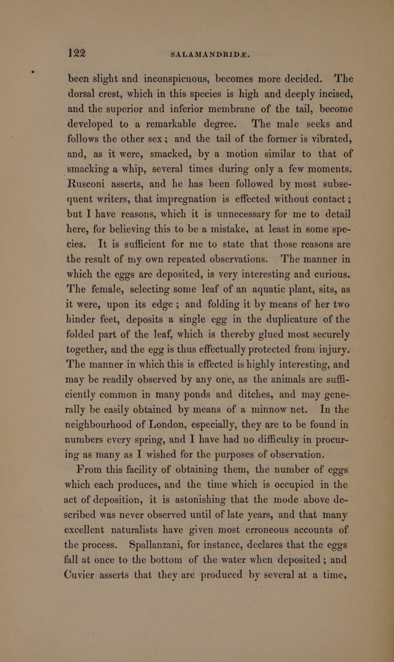 been slight and inconspicuous, becomes more decided. ‘The dorsal crest, which in this species is high and deeply incised, and the superior and inferior membrane of the tail, become developed to a remarkable degree. The male seeks and follows the other sex; and the tail of the former is vibrated, and, as it were, smacked, by a motion similar to that of smacking a whip, several times during only a few moments. Rusconi asserts, and he has been followed by most subse- quent writers, that impregnation is effected without contact ; but I have reasons, which it is unnecessary for me to detail here, for believing this to be a mistake, at least in some spe- cies. It is sufficient for me to state that those reasons are the result of my own repeated observations. The manner in which the eggs are deposited, is very interesting and curious. The female, selecting some leaf of an aquatic plant, sits, as it were, upon its edge; and folding it by means of her two hinder feet, deposits a single egg in the duplicature of the folded part of the leaf, which is thereby glued most securely together, and the egg is thus effectually protected from injury. The manner in which this is effected is highly interesting, and may be readily observed by any one, as the animals are suffi- ciently common in many ponds and ditches, and may gene- rally be easily obtained by means of a minnow net. In the neighbourhood of London, especially, they are to be found in numbers every spring, and I have had no difficulty in procur- ing as many as I wished for the purposes of observation. From this facility of obtaining them, the number of eggs which each produces, and the time which is occupied in the act of deposition, it is astonishing that the mode above de- scribed was never observed until of late years, and that many excellent naturalists have given most erroneous accounts of the process. Spallanzani, for instance, declares that the eggs fall at once to the bottom of the water when deposited; and Cuvier asserts that they are produced by several at a time,