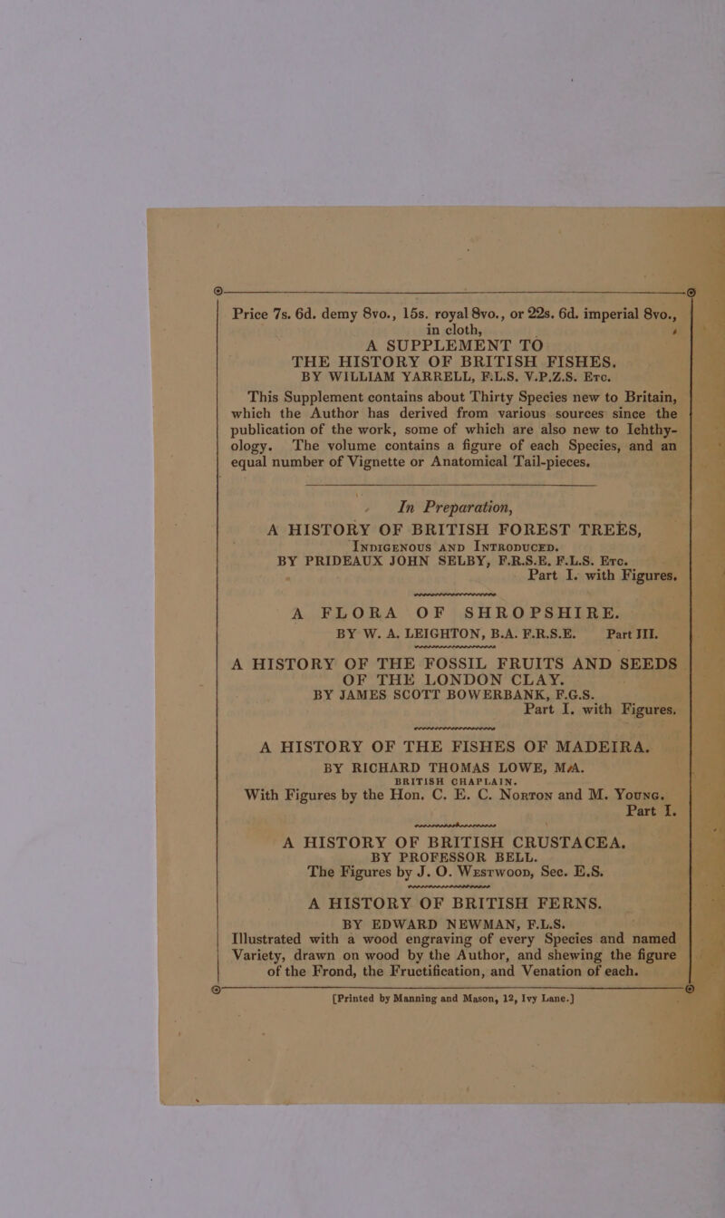 Price 7s. 6d. demy 8vo., 15s, royal 8vo., or 22s. 6d. imperial sak 5a) in cloth, A SUPPLEMENT TO THE HISTORY OF BRITISH FISHES. BY WILLIAM YARRELL, F.L.S. V.P.Z.S. Erc. This Supplement contains about Thirty Species new to Britain, which the Author has derived from various sources since the publication of the work, some of which are also new to Ichthy- ology. The volume contains a figure of each Species, and an equal number of Vignette or Anatomical Tail-pieces, In Preparation, A HISTORY OF BRITISH FOREST TREES, InpIcGeNous AND INTRODUCED. BY PRIDEAUX JOHN SELBY, F.R.S.E, F.L.S. Erc. - Part I. with Figures. A FLORA OF SHROPSHIRE. BY W. A. LEIGHTON, B.A. F.R.S.E. Part JII. A HISTORY OF THE FOSSIL FRUITS AND SEEDS OF THE LONDON CLAY. BY JAMES SCOTT BOWERBANK, F.G.S. Part I. with Figures, A HISTORY OF THE FISHES OF MADEIRA. BY RICHARD THOMAS LOWE, MA. BRITISH CHAPLAIN. With Figures by the Hon. C. E. C. Norton and M. Youne. Part I. A HISTORY OF BRITISH CRUSTACEA. BY PROFESSOR BELL. The Figures by J. O. Wesrwoop, Sec. E.S. A HISTORY OF BRITISH FERNS. BY EDWARD NEWMAN, F.L.S. Illustrated with a wood engraving of every Species and named Variety, drawn on wood by the Author, and shewing the figure of the Frond, the Fructification, and Venation of each.