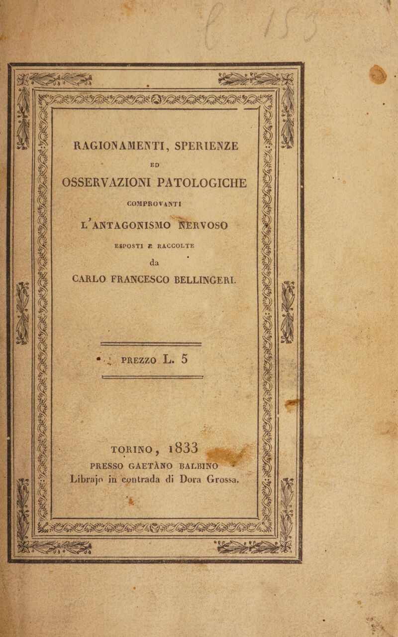 PE © | re SUPE ED cuni SS} \ ; RAGIONAMENTI, SPERIENZE DI OSSERVAZIONI PATOLOGICHE COMPROVANTI Sa ÎE L'ANTAGONISMO ” NERVOSO | ESPOSTI E RACCOLTE da CARLO FRANCESCO BELLINGERI. So ig i. PREZZO L. 5 Ea Per. gr g7 TORINO, 1833 La PRESSO GAETÀNO BALBINO * | Librajo in contrada di Dora Grossa. || &amp; sE 3 x. N di; da A Da su