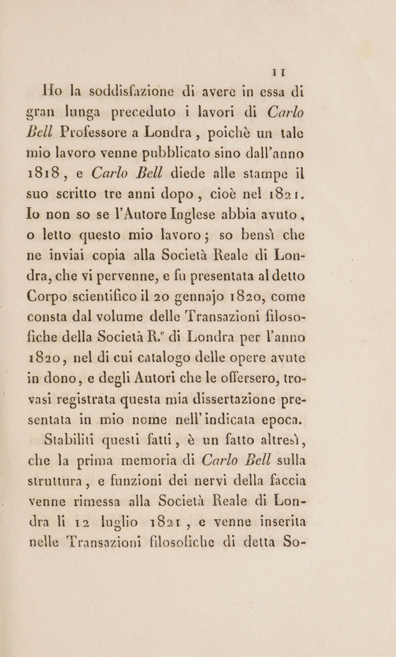 Ho la soddisfazione di avere in essa di gran lunga preceduto i lavori di Carlo Bell Professore a Londra, poichè un tale mio lavoro venne pubblicato sino dall’anno 1818, e Carlo Bell diede alle stampe il suo scritto tre anni dopo, cioè nel 1821. Io non so se l’Autore Inglese abbia avuto, o letto questo mio lavoro; so bensì che ne inviai copia alla Società Reale di Lon- dra, che vi pervenne, e fu presentata al detto Corpo scientifico il 20 gennajo 1820, come consta dal volume delle Transazioni filoso- fiche della Società R.° di Londra per l’anno 1820, nel di cui catalogo delle opere avute in dono, e degli Autori che le offersero, tro- vasi registrata questa mia dissertazione pre- sentata in mio nome nell’indicata epoca. Stabiliti questi fatti, è un fatto altresì, che la prima memoria di Carlo Bell sulla strattura, e funzioni dei nervi della faccia venne rimessa alla Società Reale di Lon- dra li 12 luglio 1821, e venne inserita nelle Transazioni filosofiche di detta So-