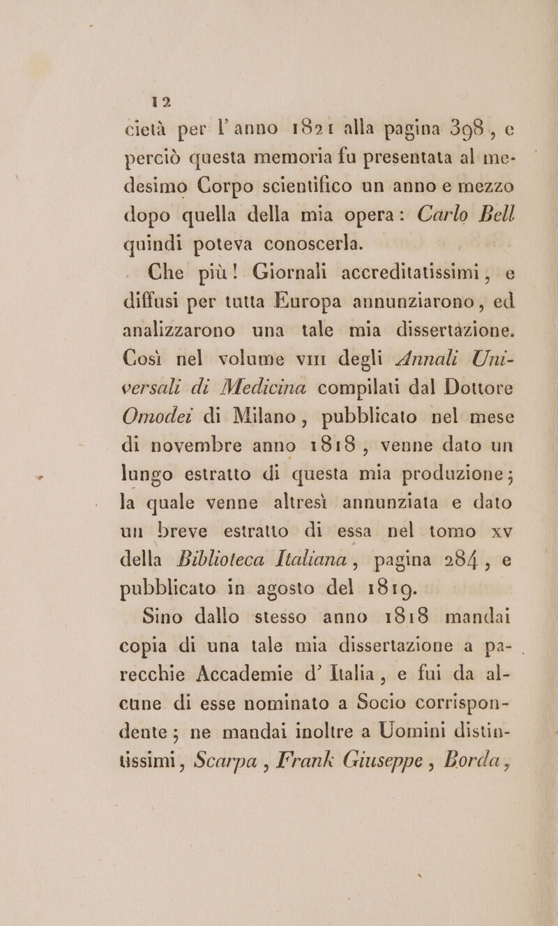 cietà per l’anno 1921 alla pagina 398, e perciò questa memoria fu presentata al me- desimo Corpo scientifico un anno e mezzo dopo quella della mia opera: Carlo Bell quindi poteva conoscerla. Che più! Giornali accreditatissimi, e diffusi per tutta Europa annunziarono, ed analizzarono una tale mia dissertazione. Così nel volume vi degli Annali Uni- versali di Medicina compilati dal Dottore Omoder di Milano, pubblicato nel mese di novembre anno 19139, venne dato un lungo estratto di questa mia produzione; la quale venne altresì annunziata e dato un breve estratto di essa nel tomo xv della Biblioteca Italiana, pagina 284, e pubblicato in agosto del 1819. Sino dallo stesso anno 1818 mandai copia di una tale mia dissertazione a pa-. recchie Accademie d’ Italia, e fui da al- cune di esse nominato a Socio corrispon- dente; ne mandai inoltre a Uomini distin- tissimi, Scarpa , L'rank Giuseppe , Borda,