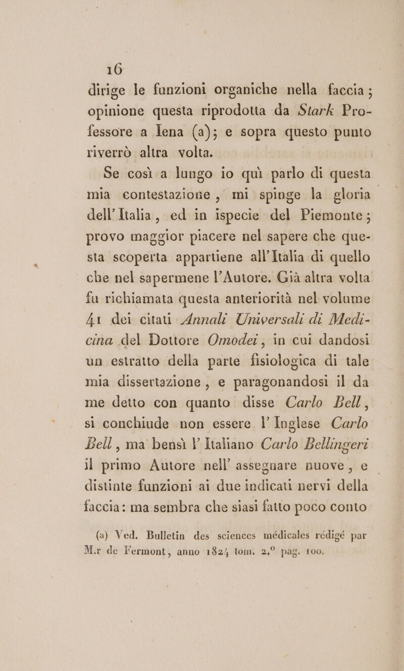 dirige le funzioni organiche nella faccia ; opinione questa riprodotta da Stark Pro- fessore a Iena (a); e sopra questo punto riverrò altra volta. Se così a lungo io quì parlo di questa | mia contestazione , mi spinge la gloria dell’Italia, ed in ispecie del Piemonte; provo maggior piacere nel sapere che que- sta scoperta appartiene all'Italia di quello che nel sapermene l'Autore. Già altra volta fu richiamata questa anteriorità nel volume 41 dei citau Annali Universali di Medi- cina del Dottore Omodet , in cui dandosi un estratto della parte fisiologica di tale mia dissertazione, e paragonandosi il da me detto con quanto disse Carlo Bell, si conchiude non essere |’ Inglese Carlo Bell, ma bensì |’ Italiano Carlo Bellingeri il primo Autore nell’ asseguare nuove, e distinte funzioni ai due indicati nervi della faccia: ma sembra che siasi fatto poco conto (a) Ved. Bulletin des sciences médicales rédigé par M.r de Fermont, anno 182/ ton, 2,° pag. 100,
