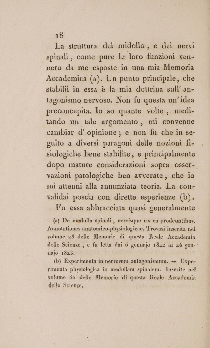 19 La struttura del midollo , e dei pervi spinali, come pure le loro funzioni ven- nero da me esposte in una mia Memoria Accademica (a). Un punto principale, che stabiliti in essa è la mia dottrina sull’ an- tagonismo nervoso. Non fu questa un'idea preconcepita. Jo so quante volte, medi- tando un tale argomento, mi convenne cambiar d’ opinione; e non fu che in se- guito a diversi paragoni delle nozioni fi- siologiche bene stabilite, e principalmente dopo mature considerazioni sopra osser- vazioni patologiche ben avverate, che io mi attenni alla annunziata teoria. La con- validai poscia con dirette esperienze (b). Ju essa abbracciata quasi generalmente (a) De medulla spinali, nervisque ex ea prodeuntibus. Aunotationes anatomico-physiologicae. Trovasi inserita nel volume 28 delle Memorie di questa Reale Accademia delle Scienze , e fu letta dai 6 gennajo 1822 ai 26 gen-- najo 1823. (b) Experimenta in nervorum antagonismum. +. Expe- yimenta physiologica in medullam spinalem. Inserite nel volume 30 delle Memorie di questa Reale Accademia delle Scienze, |