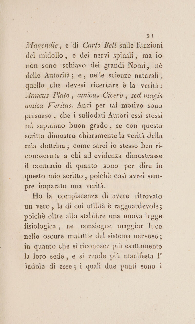 Magendie, e di Carlo Bell salle funzioni del midollo, e dei nervi spinali; ma io non sono schiavo dei grandi Nomi, nè delle Autorità; e, nelle scienze naturali, quello che devesi ricercare è la verità: Amicus Plato, amicus Cicero, sed magis amica Veritas. Anzi per tal motivo sono persuaso , che i suliodati Autori essi stessi mi sapranno buon grado, se con questo scritto dimostro chiaramente la verità della mia dottrina; come sarei io stesso ben ri- conoscente a chi ad evidenza dimostrasse il contrario di quanto sono per dire in questo mio scritto, poichè così avrei sem- pre imparato una verità. Ho la compiacenza di avere ritrovato un vero, la di cui utilità è ragguardevole; poichè oltre allo stabilire una nuova legge fisiologica, ne consiegue maggior luce nelle oscure malattie del sistema nervoso; in quanto che si riconosce più esattamente la loro sede, e si rende più manifesta |’ indole di esse; 1 quali due punti sono i