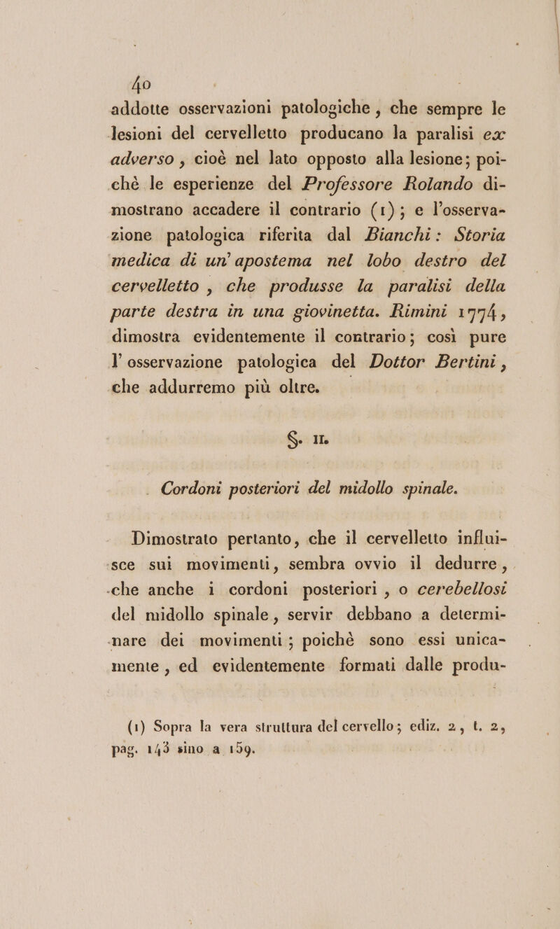 addotte osservazioni patologiche, che sempre le lesioni del cervelletto producano la paralisi ex adverso , cioè nel lato opposto alla lesione; poi- chè le esperienze del Professore Rolando di- mostrano accadere il contrario (1); e l’osserva- zione patologica riferita dal Bianchi: Storia medica di un’ apostema nel lobo destro del cervelletto , che produsse la paralisi della parte destra in una giovinetta. Rimini 1774, dimostra evidentemente il contrario; così pure l’ osservazione patologica del Dottor Bertini, che addurremo più oltre. S. IL . Cordoni posteriori del midollo spinale. Dimostrato pertanto, che il cervelletto influi- ‘sce sui movimenti, sembra ovvio il dedurre, .che anche i cordoni posteriori , o cerebdellosi del midollo spinale, servir. debbano a determi- .nare dei movimenti ; poichè sono essi unica- mente, ed evidentemente formati dalle produ- (1) Sopra la vera struttura del cervello; ediz. 2, t. 2, pag. 145 sino a 159.