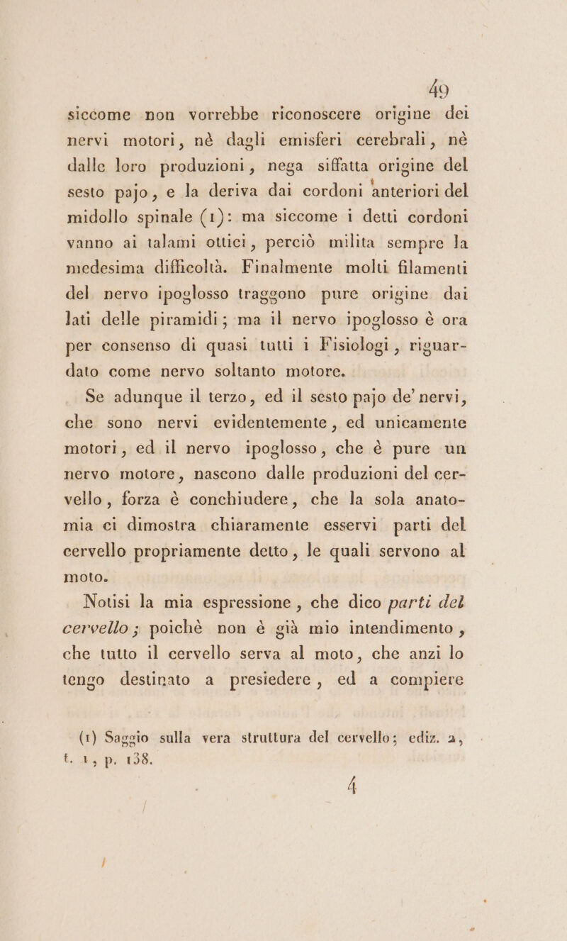 siccome non vorrebbe riconoscere origine dei nervi motori, nè dagli emisferi cerebrali, né dalle loro produzioni, nega siffatta origine del sesto pajo, e la deriva dai cordoni anteriori del midollo spinale (1): ma siccome i detti cordoni vanno ai talami ottici, perciò milita sempre la medesima difficoltà. Finalmente molti filamenti del. nervo ipoglosso traggono pure origine dai lati delle piramidi; ma il nervo ipoglosso è ora per consenso di quasi tutti i Fisiologi, riguar- dato come nervo soltanto motore. | Se adunque il terzo, ed il sesto pajo de’ nervi, che sono nervi evidentemente, ed unicamente motori, ed il nervo ipoglosso, che è pure un nervo motore, nascono dalle produzioni del cer- vello, forza è conchiudere, che la sola anato- mia ci dimostra chiaramente esservi parti del cervello propriamente detto , le quali servono al moto. Notisi la mia espressione, che dico parti del cervello ; poichè non è già mio intendimento , che tutto il cervello serva al moto, che anzi lo tengo destinato a presiedere, ed a compiere (1) Saggio sulla vera struttura del cervello; ediz. 2, t..4, p. 108. 4