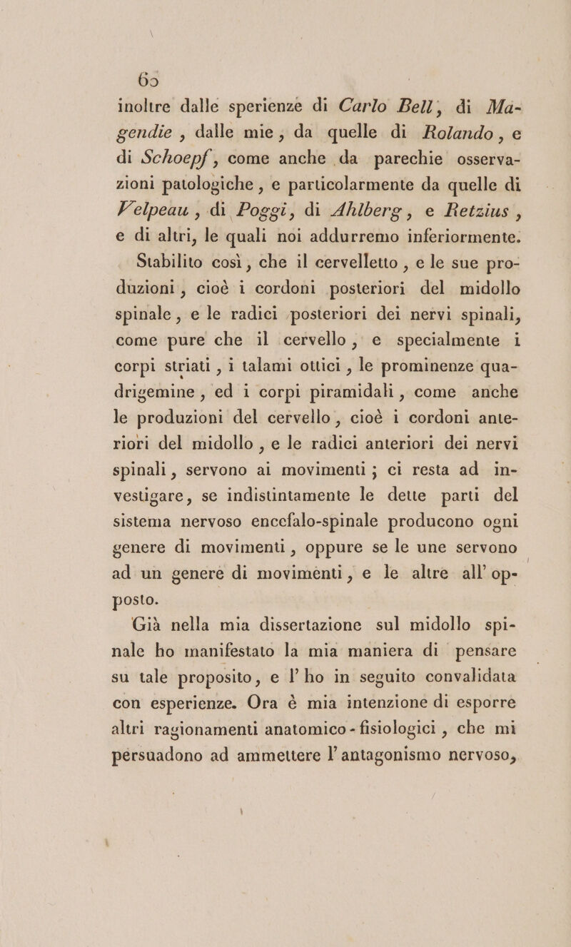 69 inoltre dalle sperienze di Carlo Bell, di Ma- gendie , dalle mie; da quelle di Ro/ando, e di Schoepf, come anche da parechie osserva- zioni patologiche , e particolarmente da quelle di Velpeau , di Poggi, di Ahlberg, e Retzius, e di altri, le quali noi addurremo inferiormente. Stabilito così, che il cervelletto , e le sue pro- duzioni, cioè i cordoni posteriori del midollo spinale, e le radici posteriori dei nervi spinali, come pure che il cervello, e specialmente i corpi striati i talami ottici , le prominenze qua- drigemine , ed i corpi piramidali, come anche le produzioni del cervello , cioè i cordoni ante- riori del midollo , e le radici anteriori dei nervi spinali, servono ai movimenti; ci resta ad in- vestigare, se indistintamente le dette parti del sistema nervoso encefalo-spinale producono ogni genere di movimenti, oppure se le une servono. ad un genere di movimenti, e le altre all’ ope posto. | Già nella mia dissertazione sul midollo spi- nale ho manifestato la mia maniera di pensare su tale proposito, e lho in seguito convalidata con esperienze. Ora è mia intenzione di esporre altri ragionamenti anatomico - fisiologici, che mi persuadono ad ammettere l’ antagonismo nervoso,